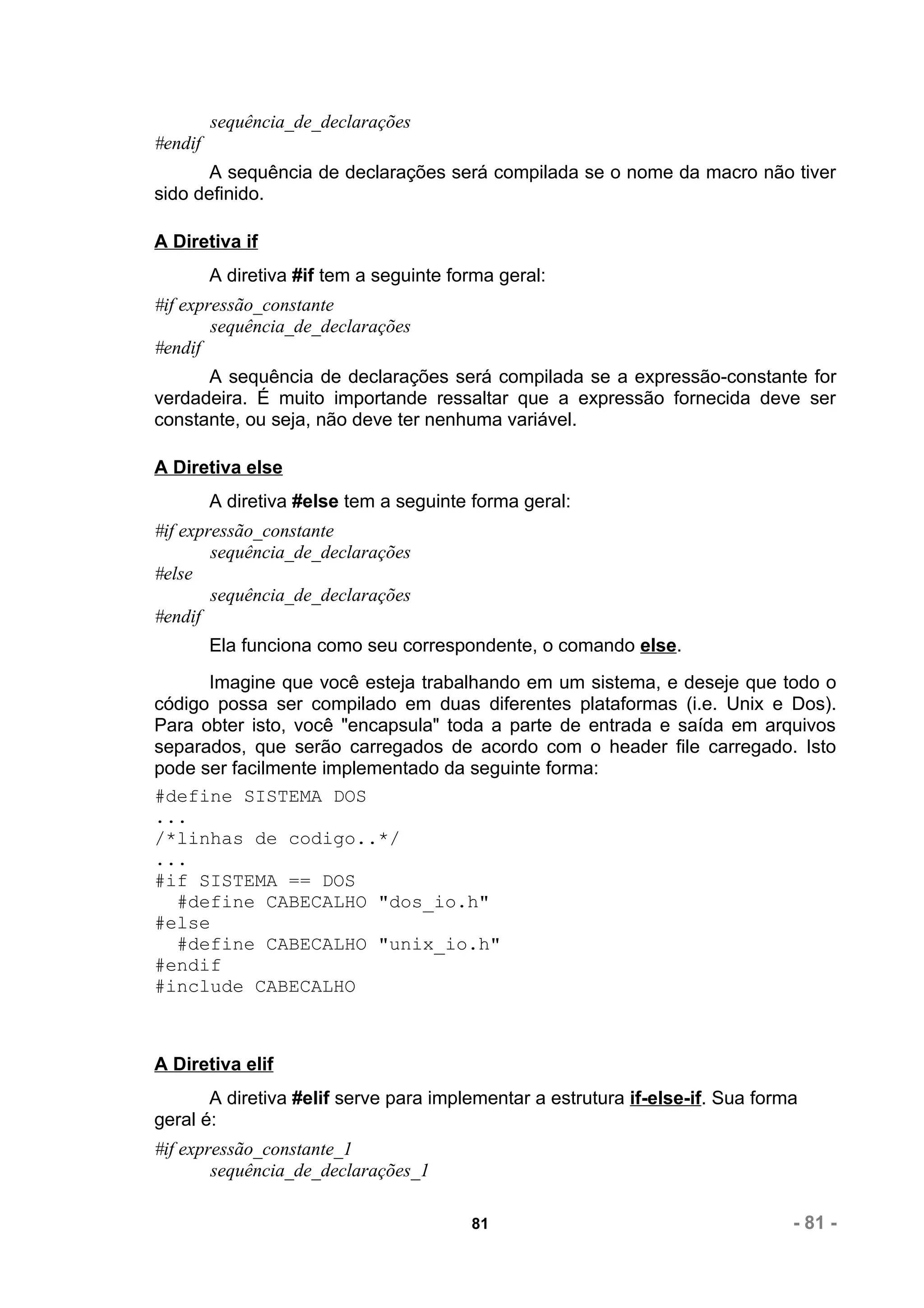sequência_de_declarações
#endif
       A sequência de declarações será compilada se o nome da macro não tiver
sido definido.

A Diretiva if
         A diretiva #if tem a seguinte forma geral:
#if expressão_constante
        sequência_de_declarações
#endif
      A sequência de declarações será compilada se a expressão-constante for
verdadeira. É muito importande ressaltar que a expressão fornecida deve ser
constante, ou seja, não deve ter nenhuma variável.

A Diretiva else
         A diretiva #else tem a seguinte forma geral:
#if expressão_constante
        sequência_de_declarações
#else
        sequência_de_declarações
#endif
         Ela funciona como seu correspondente, o comando else.
      Imagine que você esteja trabalhando em um sistema, e deseje que todo o
código possa ser compilado em duas diferentes plataformas (i.e. Unix e Dos).
Para obter isto, você "encapsula" toda a parte de entrada e saída em arquivos
separados, que serão carregados de acordo com o header file carregado. Isto
pode ser facilmente implementado da seguinte forma:
#define SISTEMA DOS
...
/*linhas de codigo..*/
...
#if SISTEMA == DOS
  #define CABECALHO "dos_io.h"
#else
  #define CABECALHO "unix_io.h"
#endif
#include CABECALHO



A Diretiva elif
       A diretiva #elif serve para implementar a estrutura if-else-if. Sua forma
geral é:
#if expressão_constante_1
        sequência_de_declarações_1

                                         81                                    - 81 -
 