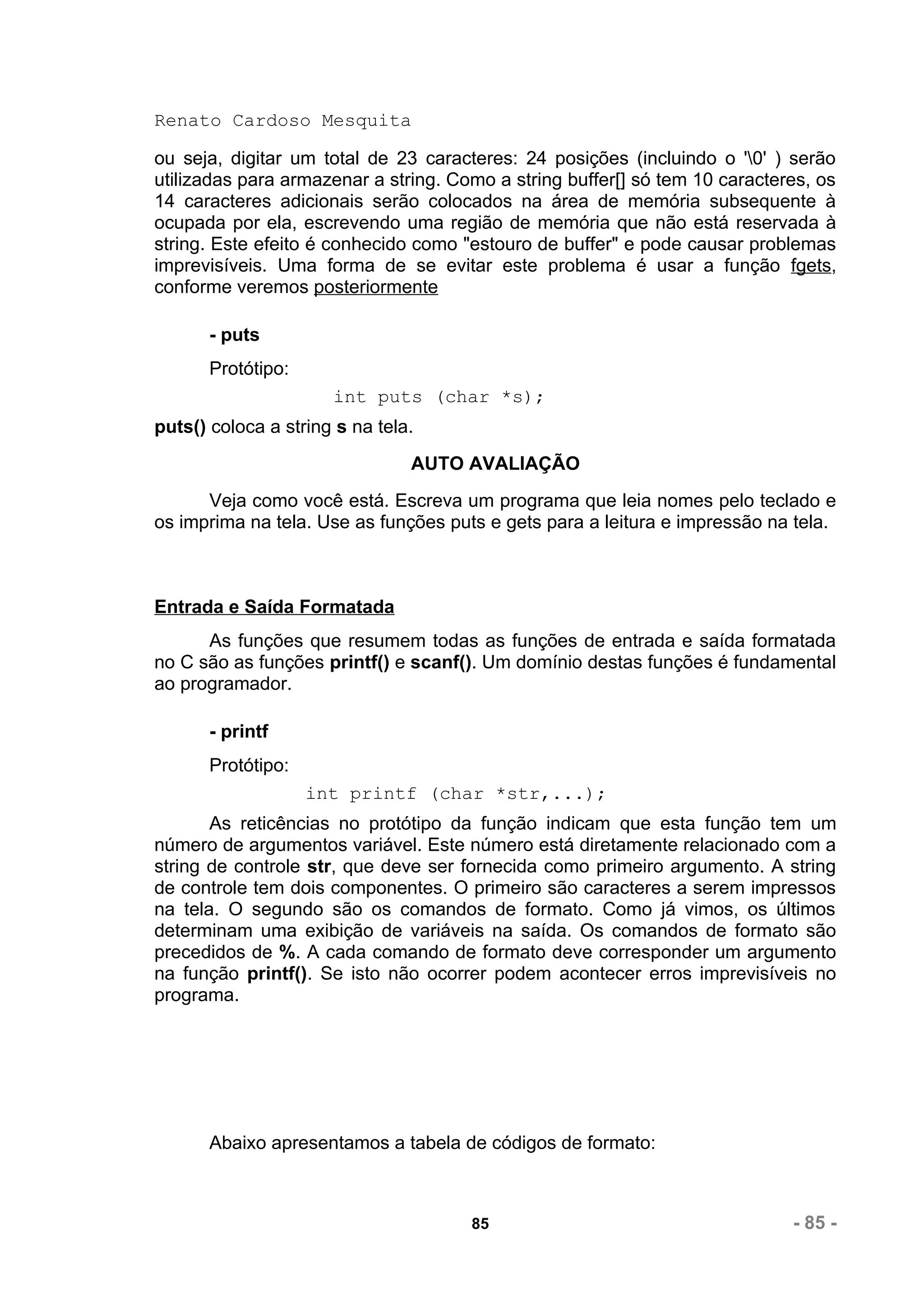 Renato Cardoso Mesquita

ou seja, digitar um total de 23 caracteres: 24 posições (incluindo o '0' ) serão
utilizadas para armazenar a string. Como a string buffer[] só tem 10 caracteres, os
14 caracteres adicionais serão colocados na área de memória subsequente à
ocupada por ela, escrevendo uma região de memória que não está reservada à
string. Este efeito é conhecido como "estouro de buffer" e pode causar problemas
imprevisíveis. Uma forma de se evitar este problema é usar a função fgets,
conforme veremos posteriormente

       - puts
       Protótipo:
                      int puts (char *s);
puts() coloca a string s na tela.
                                AUTO AVALIAÇÃO
      Veja como você está. Escreva um programa que leia nomes pelo teclado e
os imprima na tela. Use as funções puts e gets para a leitura e impressão na tela.



Entrada e Saída Formatada
      As funções que resumem todas as funções de entrada e saída formatada
no C são as funções printf() e scanf(). Um domínio destas funções é fundamental
ao programador.

       - printf
       Protótipo:
                    int printf (char *str,...);
       As reticências no protótipo da função indicam que esta função tem um
número de argumentos variável. Este número está diretamente relacionado com a
string de controle str, que deve ser fornecida como primeiro argumento. A string
de controle tem dois componentes. O primeiro são caracteres a serem impressos
na tela. O segundo são os comandos de formato. Como já vimos, os últimos
determinam uma exibição de variáveis na saída. Os comandos de formato são
precedidos de %. A cada comando de formato deve corresponder um argumento
na função printf(). Se isto não ocorrer podem acontecer erros imprevisíveis no
programa.




       Abaixo apresentamos a tabela de códigos de formato:



                                      85                                     - 85 -
 