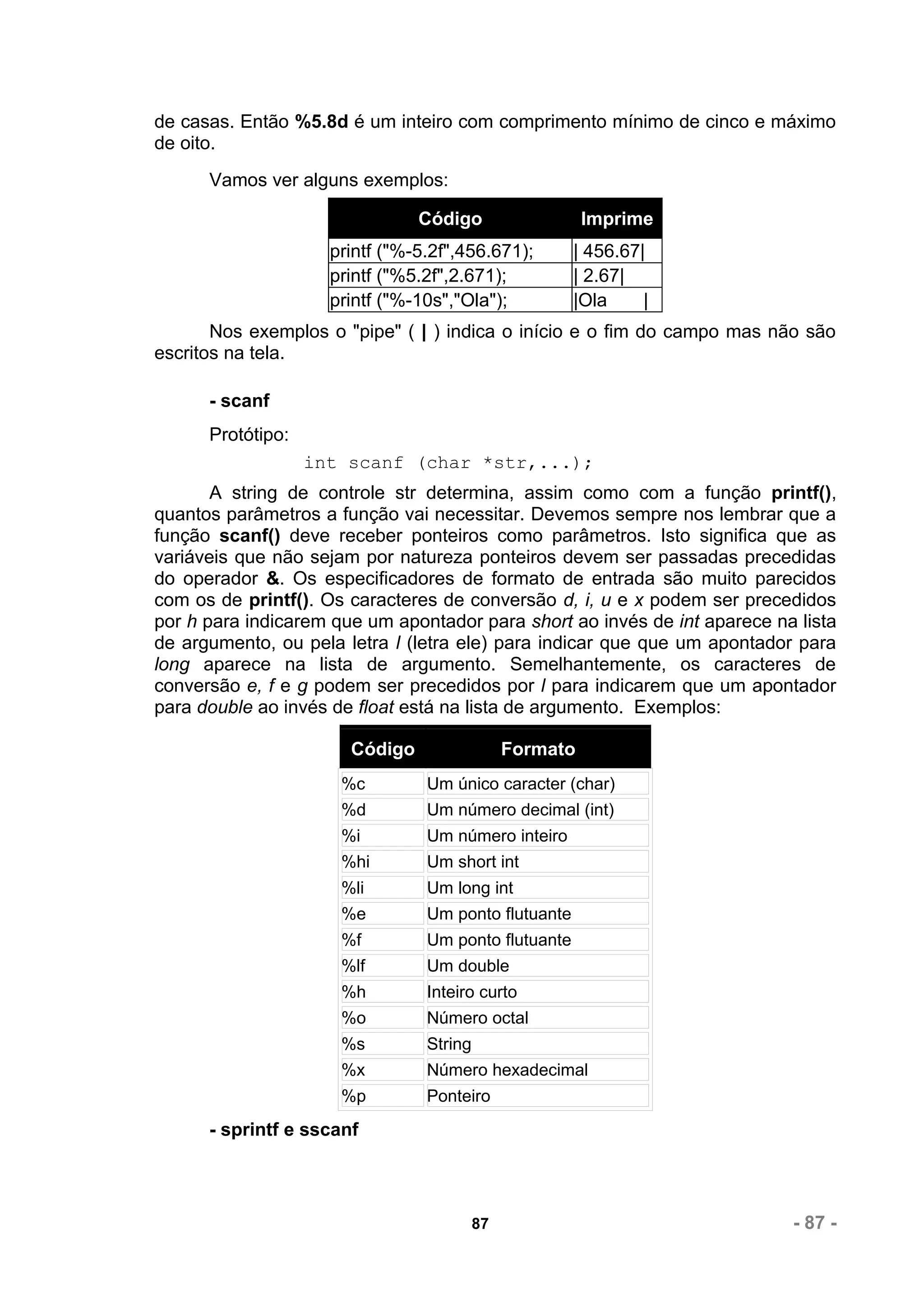 de casas. Então %5.8d é um inteiro com comprimento mínimo de cinco e máximo
de oito.
      Vamos ver alguns exemplos:

                                Código                   Imprime
                     printf ("%-5.2f",456.671);       | 456.67|
                     printf ("%5.2f",2.671);          | 2.67|
                     printf ("%-10s","Ola");          |Ola     |
       Nos exemplos o "pipe" ( | ) indica o início e o fim do campo mas não são
escritos na tela.

      - scanf
      Protótipo:
                   int scanf (char *str,...);
       A string de controle str determina, assim como com a função printf(),
quantos parâmetros a função vai necessitar. Devemos sempre nos lembrar que a
função scanf() deve receber ponteiros como parâmetros. Isto significa que as
variáveis que não sejam por natureza ponteiros devem ser passadas precedidas
do operador &. Os especificadores de formato de entrada são muito parecidos
com os de printf(). Os caracteres de conversão d, i, u e x podem ser precedidos
por h para indicarem que um apontador para short ao invés de int aparece na lista
de argumento, ou pela letra l (letra ele) para indicar que que um apontador para
long aparece na lista de argumento. Semelhantemente, os caracteres de
conversão e, f e g podem ser precedidos por l para indicarem que um apontador
para double ao invés de float está na lista de argumento. Exemplos:

                       Código                  Formato
                      %c         Um único caracter (char)
                      %d         Um número decimal (int)
                      %i         Um número inteiro
                      %hi        Um short int
                      %li        Um long int
                      %e         Um ponto flutuante
                      %f         Um ponto flutuante
                      %lf        Um double
                      %h         Inteiro curto
                      %o         Número octal
                      %s         String
                      %x         Número hexadecimal
                      %p         Ponteiro
      - sprintf e sscanf




                                          87                               - 87 -
 