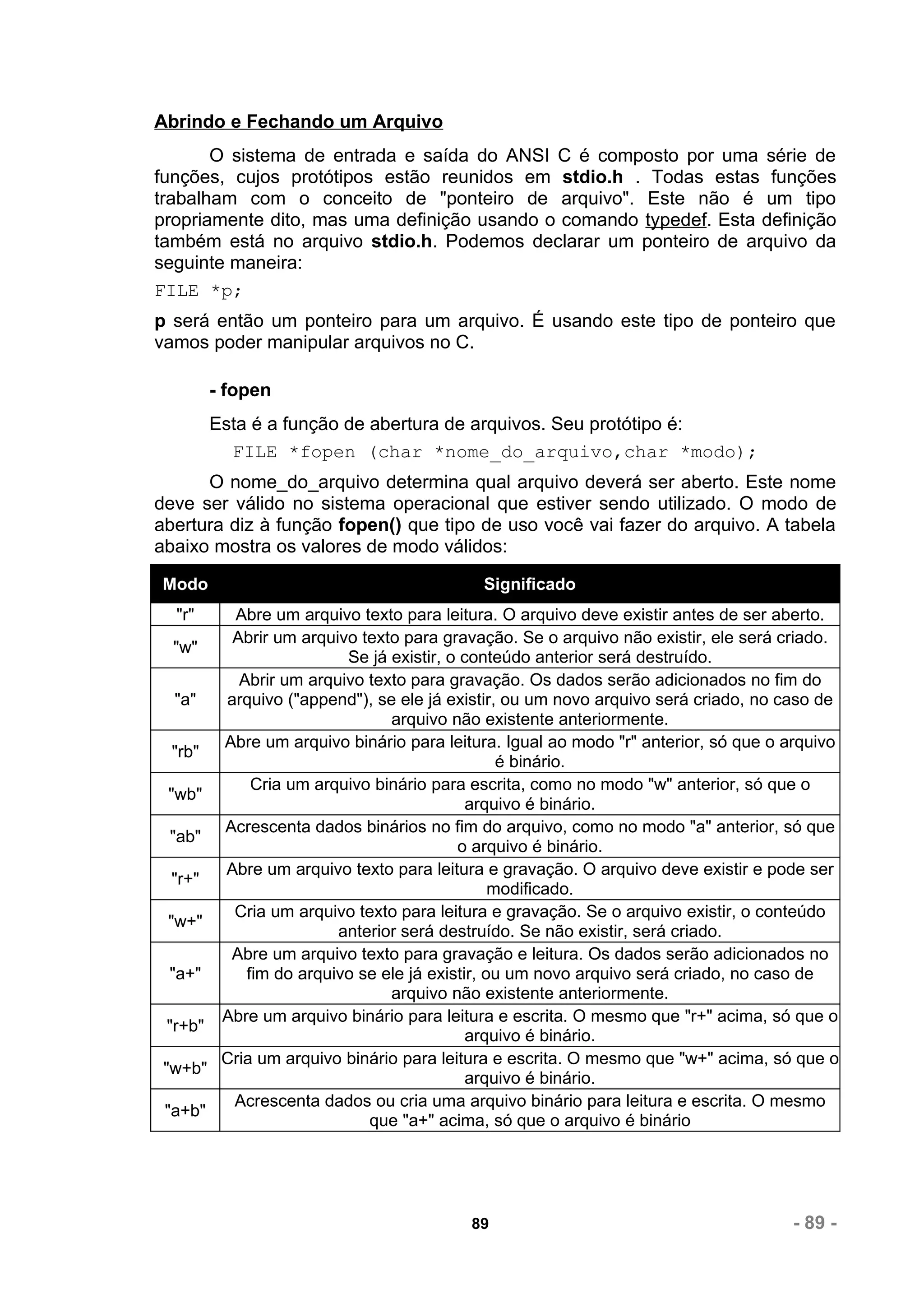 Abrindo e Fechando um Arquivo
       O sistema de entrada e saída do ANSI C é composto por uma série de
funções, cujos protótipos estão reunidos em stdio.h . Todas estas funções
trabalham com o conceito de "ponteiro de arquivo". Este não é um tipo
propriamente dito, mas uma definição usando o comando typedef. Esta definição
também está no arquivo stdio.h. Podemos declarar um ponteiro de arquivo da
seguinte maneira:
FILE *p;
p será então um ponteiro para um arquivo. É usando este tipo de ponteiro que
vamos poder manipular arquivos no C.

        - fopen
        Esta é a função de abertura de arquivos. Seu protótipo é:
          FILE *fopen (char *nome_do_arquivo,char *modo);
      O nome_do_arquivo determina qual arquivo deverá ser aberto. Este nome
deve ser válido no sistema operacional que estiver sendo utilizado. O modo de
abertura diz à função fopen() que tipo de uso você vai fazer do arquivo. A tabela
abaixo mostra os valores de modo válidos:

Modo                                       Significado
  "r"    Abre um arquivo texto para leitura. O arquivo deve existir antes de ser aberto.
         Abrir um arquivo texto para gravação. Se o arquivo não existir, ele será criado.
    "w"
                        Se já existir, o conteúdo anterior será destruído.
          Abrir um arquivo texto para gravação. Os dados serão adicionados no fim do
    "a" arquivo ("append"), se ele já existir, ou um novo arquivo será criado, no caso de
                              arquivo não existente anteriormente.
        Abre um arquivo binário para leitura. Igual ao modo "r" anterior, só que o arquivo
   "rb"
                                               é binário.
            Cria um arquivo binário para escrita, como no modo "w" anterior, só que o
  "wb"
                                          arquivo é binário.
        Acrescenta dados binários no fim do arquivo, como no modo "a" anterior, só que
   "ab"
                                        o arquivo é binário.
        Abre um arquivo texto para leitura e gravação. O arquivo deve existir e pode ser
   "r+"
                                              modificado.
         Cria um arquivo texto para leitura e gravação. Se o arquivo existir, o conteúdo
  "w+"
                       anterior será destruído. Se não existir, será criado.
         Abre um arquivo texto para gravação e leitura. Os dados serão adicionados no
  "a+"     fim do arquivo se ele já existir, ou um novo arquivo será criado, no caso de
                              arquivo não existente anteriormente.
        Abre um arquivo binário para leitura e escrita. O mesmo que "r+" acima, só que o
  "r+b"
                                          arquivo é binário.
        Cria um arquivo binário para leitura e escrita. O mesmo que "w+" acima, só que o
 "w+b"
                                          arquivo é binário.
         Acrescenta dados ou cria uma arquivo binário para leitura e escrita. O mesmo
 "a+b"
                           que "a+" acima, só que o arquivo é binário




                                         89                                        - 89 -
 