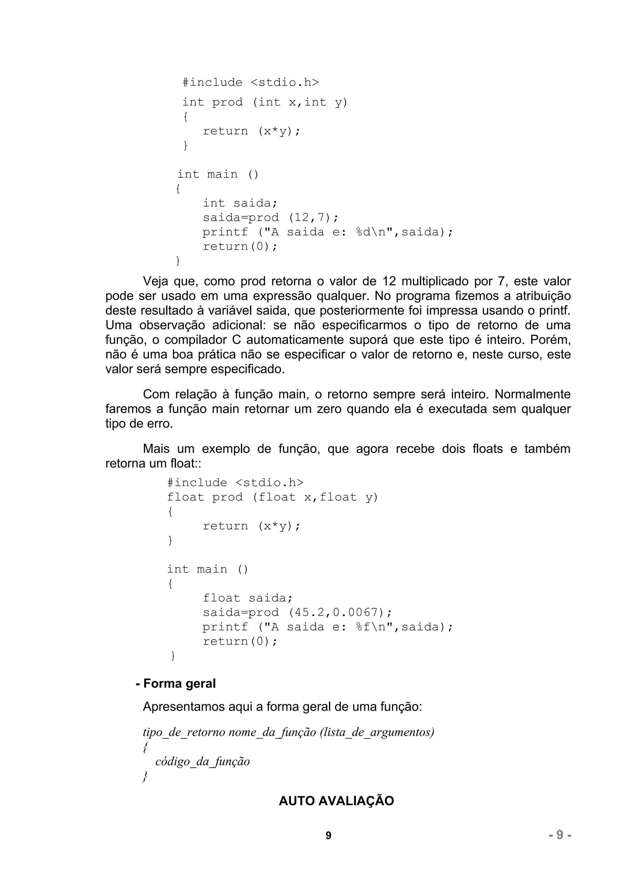 #include <stdio.h>
             int prod (int x,int y)
             {
                return (x*y);
             }

            int main ()
            {
               int saida;
               saida=prod (12,7);
               printf ("A saida e: %dn",saida);
               return(0);
            }
       Veja que, como prod retorna o valor de 12 multiplicado por 7, este valor
pode ser usado em uma expressão qualquer. No programa fizemos a atribuição
deste resultado à variável saida, que posteriormente foi impressa usando o printf.
Uma observação adicional: se não especificarmos o tipo de retorno de uma
função, o compilador C automaticamente suporá que este tipo é inteiro. Porém,
não é uma boa prática não se especificar o valor de retorno e, neste curso, este
valor será sempre especificado.
       Com relação à função main, o retorno sempre será inteiro. Normalmente
faremos a função main retornar um zero quando ela é executada sem qualquer
tipo de erro.
       Mais um exemplo de função, que agora recebe dois floats e também
retorna um float::
          #include <stdio.h>
          float prod (float x,float y)
          {
                   return (x*y);
          }

          int main ()
          {
               float saida;
               saida=prod (45.2,0.0067);
               printf ("A saida e: %fn",saida);
               return(0);
          }

     - Forma geral
      Apresentamos aqui a forma geral de uma função:
      tipo_de_retorno nome_da_função (lista_de_argumentos)
      {
         código_da_função
      }
                              AUTO AVALIAÇÃO

                                      9                                       -9-
 