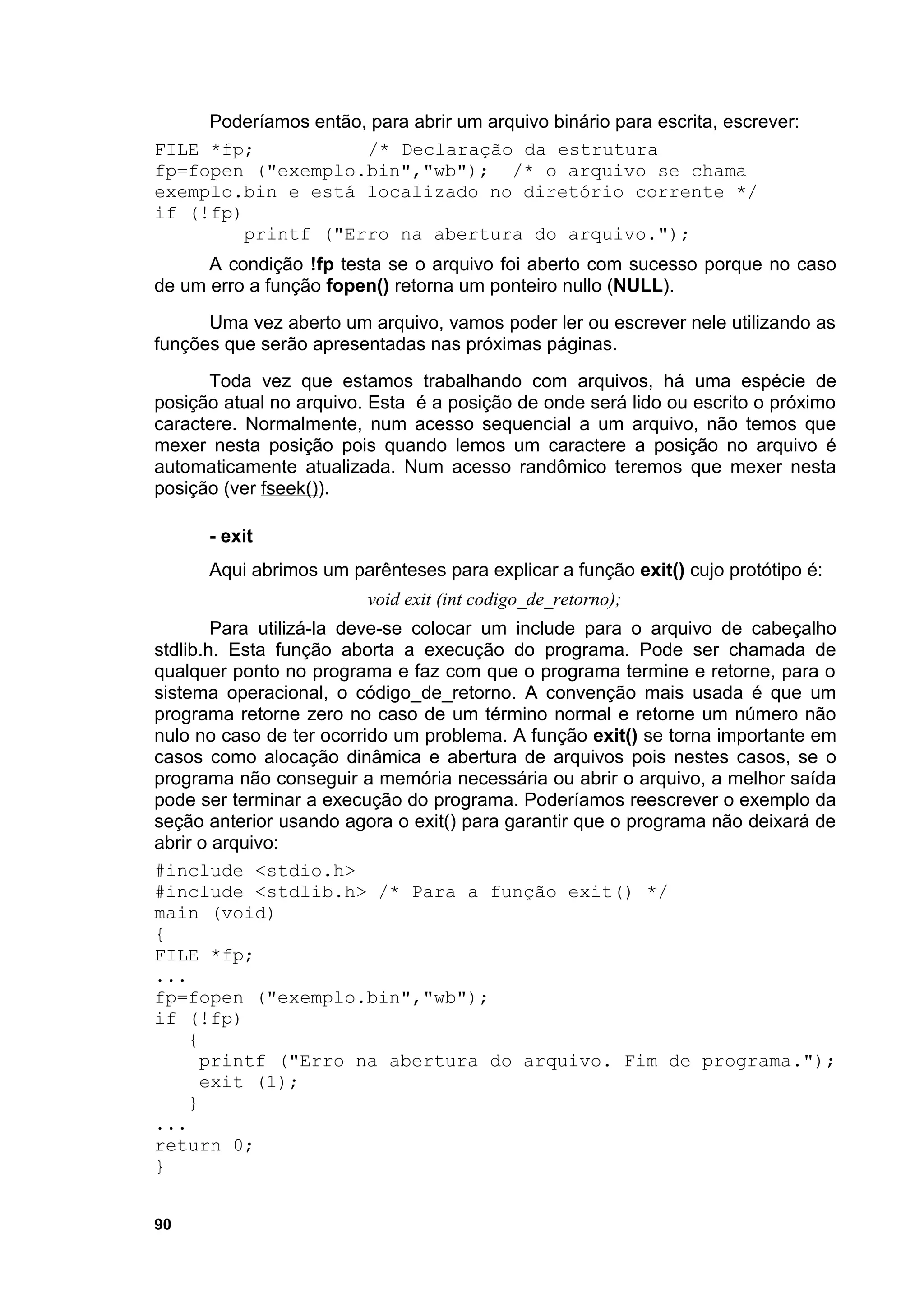 Poderíamos então, para abrir um arquivo binário para escrita, escrever:
FILE *fp;             /* Declaração da estrutura
fp=fopen ("exemplo.bin","wb"); /* o arquivo se chama
exemplo.bin e está localizado no diretório corrente */
if (!fp)
         printf ("Erro na abertura do arquivo.");
      A condição !fp testa se o arquivo foi aberto com sucesso porque no caso
de um erro a função fopen() retorna um ponteiro nullo (NULL).
      Uma vez aberto um arquivo, vamos poder ler ou escrever nele utilizando as
funções que serão apresentadas nas próximas páginas.
      Toda vez que estamos trabalhando com arquivos, há uma espécie de
posição atual no arquivo. Esta é a posição de onde será lido ou escrito o próximo
caractere. Normalmente, num acesso sequencial a um arquivo, não temos que
mexer nesta posição pois quando lemos um caractere a posição no arquivo é
automaticamente atualizada. Num acesso randômico teremos que mexer nesta
posição (ver fseek()).

      - exit
      Aqui abrimos um parênteses para explicar a função exit() cujo protótipo é:
                         void exit (int codigo_de_retorno);
        Para utilizá-la deve-se colocar um include para o arquivo de cabeçalho
stdlib.h. Esta função aborta a execução do programa. Pode ser chamada de
qualquer ponto no programa e faz com que o programa termine e retorne, para o
sistema operacional, o código_de_retorno. A convenção mais usada é que um
programa retorne zero no caso de um término normal e retorne um número não
nulo no caso de ter ocorrido um problema. A função exit() se torna importante em
casos como alocação dinâmica e abertura de arquivos pois nestes casos, se o
programa não conseguir a memória necessária ou abrir o arquivo, a melhor saída
pode ser terminar a execução do programa. Poderíamos reescrever o exemplo da
seção anterior usando agora o exit() para garantir que o programa não deixará de
abrir o arquivo:
#include <stdio.h>
#include <stdlib.h> /* Para a função exit() */
main (void)
{
FILE *fp;
...
fp=fopen ("exemplo.bin","wb");
if (!fp)
     {
       printf ("Erro na abertura do arquivo. Fim de programa.");
       exit (1);
     }
...
return 0;
}


90
 