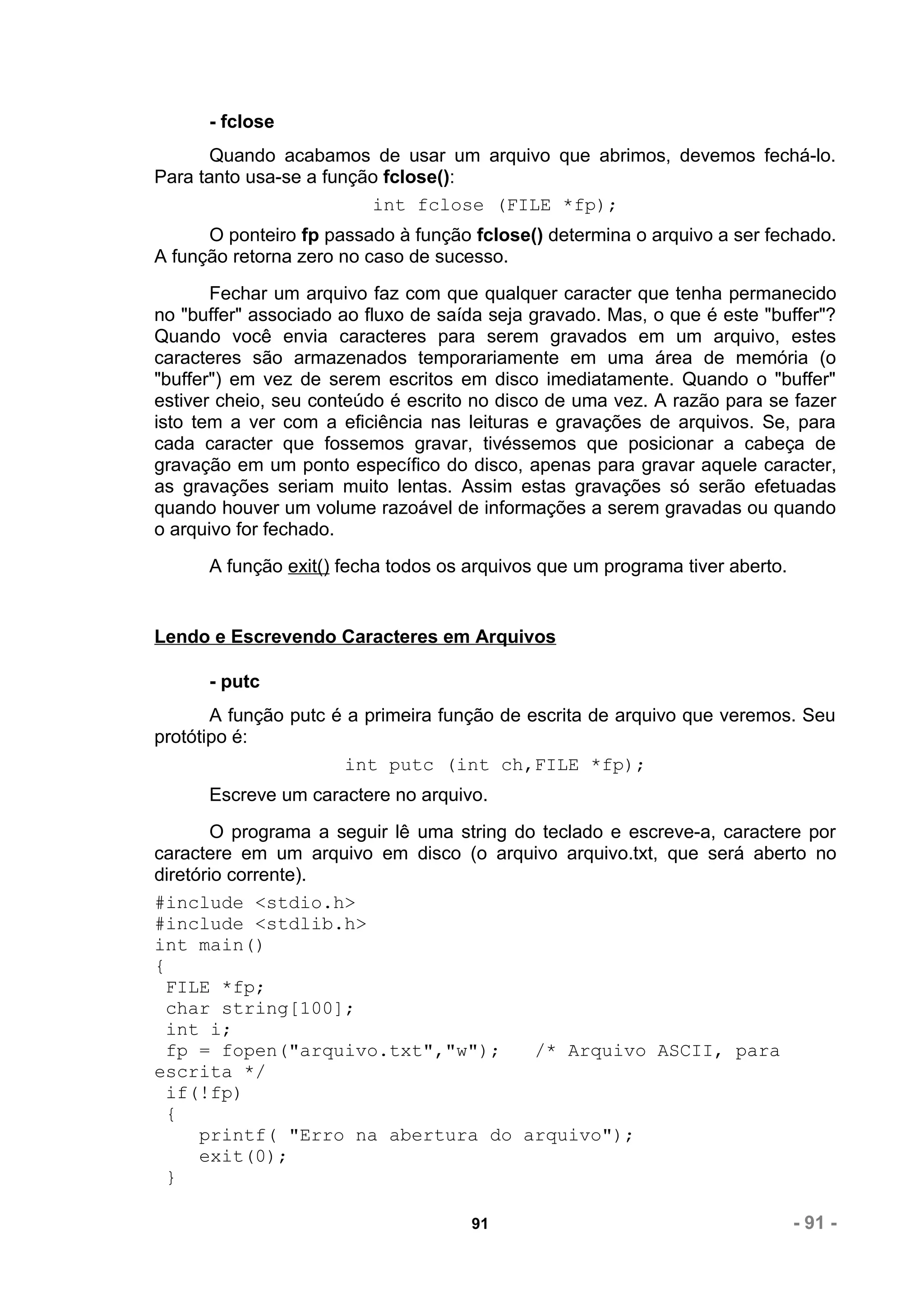 - fclose
       Quando acabamos de usar um arquivo que abrimos, devemos fechá-lo.
Para tanto usa-se a função fclose():
                         int fclose (FILE *fp);
      O ponteiro fp passado à função fclose() determina o arquivo a ser fechado.
A função retorna zero no caso de sucesso.
       Fechar um arquivo faz com que qualquer caracter que tenha permanecido
no "buffer" associado ao fluxo de saída seja gravado. Mas, o que é este "buffer"?
Quando você envia caracteres para serem gravados em um arquivo, estes
caracteres são armazenados temporariamente em uma área de memória (o
"buffer") em vez de serem escritos em disco imediatamente. Quando o "buffer"
estiver cheio, seu conteúdo é escrito no disco de uma vez. A razão para se fazer
isto tem a ver com a eficiência nas leituras e gravações de arquivos. Se, para
cada caracter que fossemos gravar, tivéssemos que posicionar a cabeça de
gravação em um ponto específico do disco, apenas para gravar aquele caracter,
as gravações seriam muito lentas. Assim estas gravações só serão efetuadas
quando houver um volume razoável de informações a serem gravadas ou quando
o arquivo for fechado.
      A função exit() fecha todos os arquivos que um programa tiver aberto.


Lendo e Escrevendo Caracteres em Arquivos

      - putc
       A função putc é a primeira função de escrita de arquivo que veremos. Seu
protótipo é:
                      int putc (int ch,FILE *fp);
      Escreve um caractere no arquivo.
        O programa a seguir lê uma string do teclado e escreve-a, caractere por
caractere em um arquivo em disco (o arquivo arquivo.txt, que será aberto no
diretório corrente).
#include <stdio.h>
#include <stdlib.h>
int main()
{
  FILE *fp;
  char string[100];
 int i;
  fp = fopen("arquivo.txt","w");            /* Arquivo ASCII, para
escrita */
  if(!fp)
  {
      printf( "Erro na abertura do arquivo");
      exit(0);
  }

                                     91                                       - 91 -
 