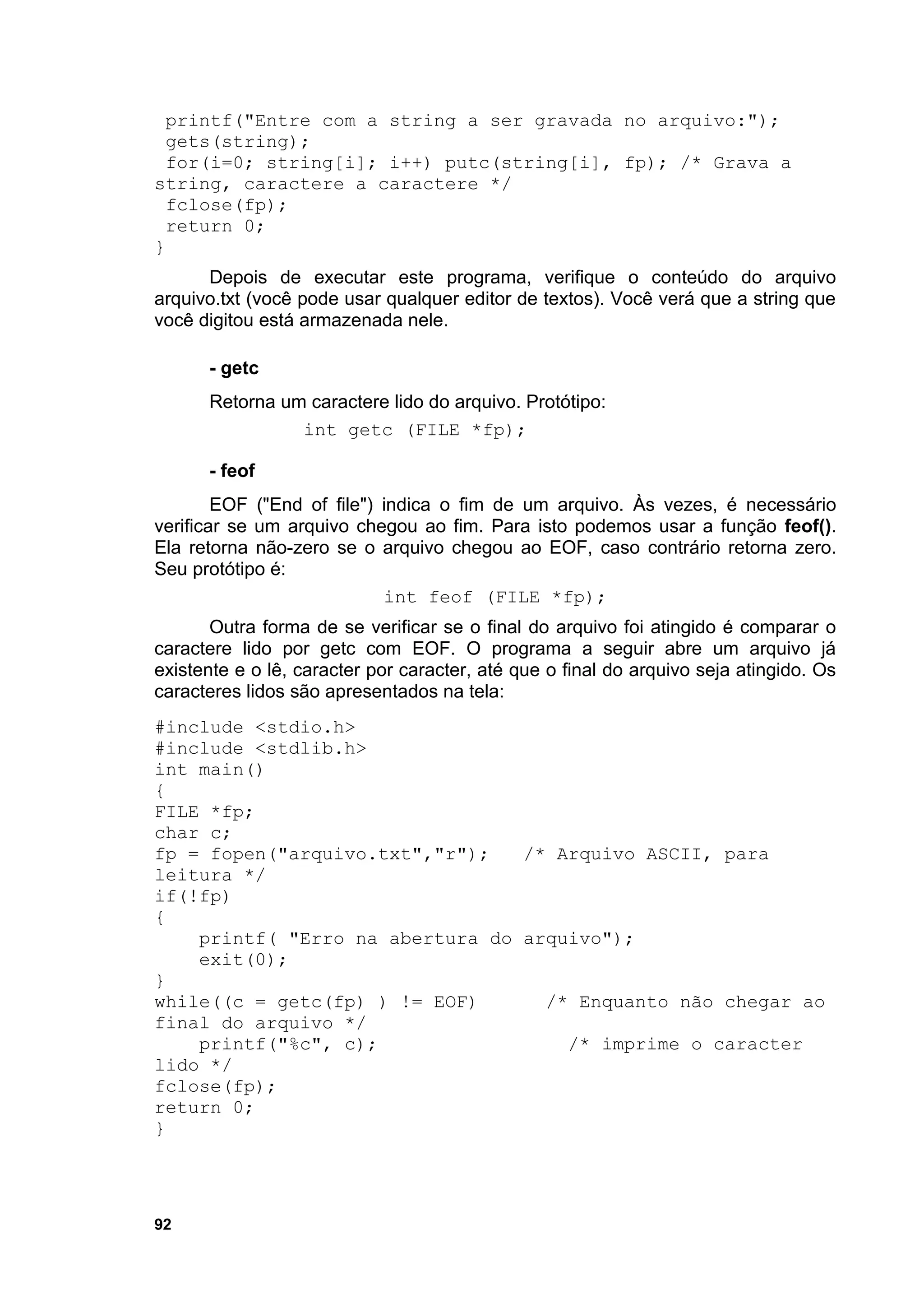 printf("Entre com a string a ser gravada no arquivo:");
 gets(string);
  for(i=0; string[i]; i++) putc(string[i], fp); /* Grava a
string, caractere a caractere */
 fclose(fp);
  return 0;
}
      Depois de executar este programa, verifique o conteúdo do arquivo
arquivo.txt (você pode usar qualquer editor de textos). Você verá que a string que
você digitou está armazenada nele.

      - getc
      Retorna um caractere lido do arquivo. Protótipo:
                int getc (FILE *fp);

      - feof
        EOF ("End of file") indica o fim de um arquivo. Às vezes, é necessário
verificar se um arquivo chegou ao fim. Para isto podemos usar a função feof().
Ela retorna não-zero se o arquivo chegou ao EOF, caso contrário retorna zero.
Seu protótipo é:
                            int feof (FILE *fp);
       Outra forma de se verificar se o final do arquivo foi atingido é comparar o
caractere lido por getc com EOF. O programa a seguir abre um arquivo já
existente e o lê, caracter por caracter, até que o final do arquivo seja atingido. Os
caracteres lidos são apresentados na tela:
#include <stdio.h>
#include <stdlib.h>
int main()
{
FILE *fp;
char c;
fp = fopen("arquivo.txt","r");   /* Arquivo ASCII, para
leitura */
if(!fp)
{
    printf( "Erro na abertura do arquivo");
    exit(0);
}
while((c = getc(fp) ) != EOF)      /* Enquanto não chegar ao
final do arquivo */
    printf("%c", c);                 /* imprime o caracter
lido */
fclose(fp);
return 0;
}




92
 
