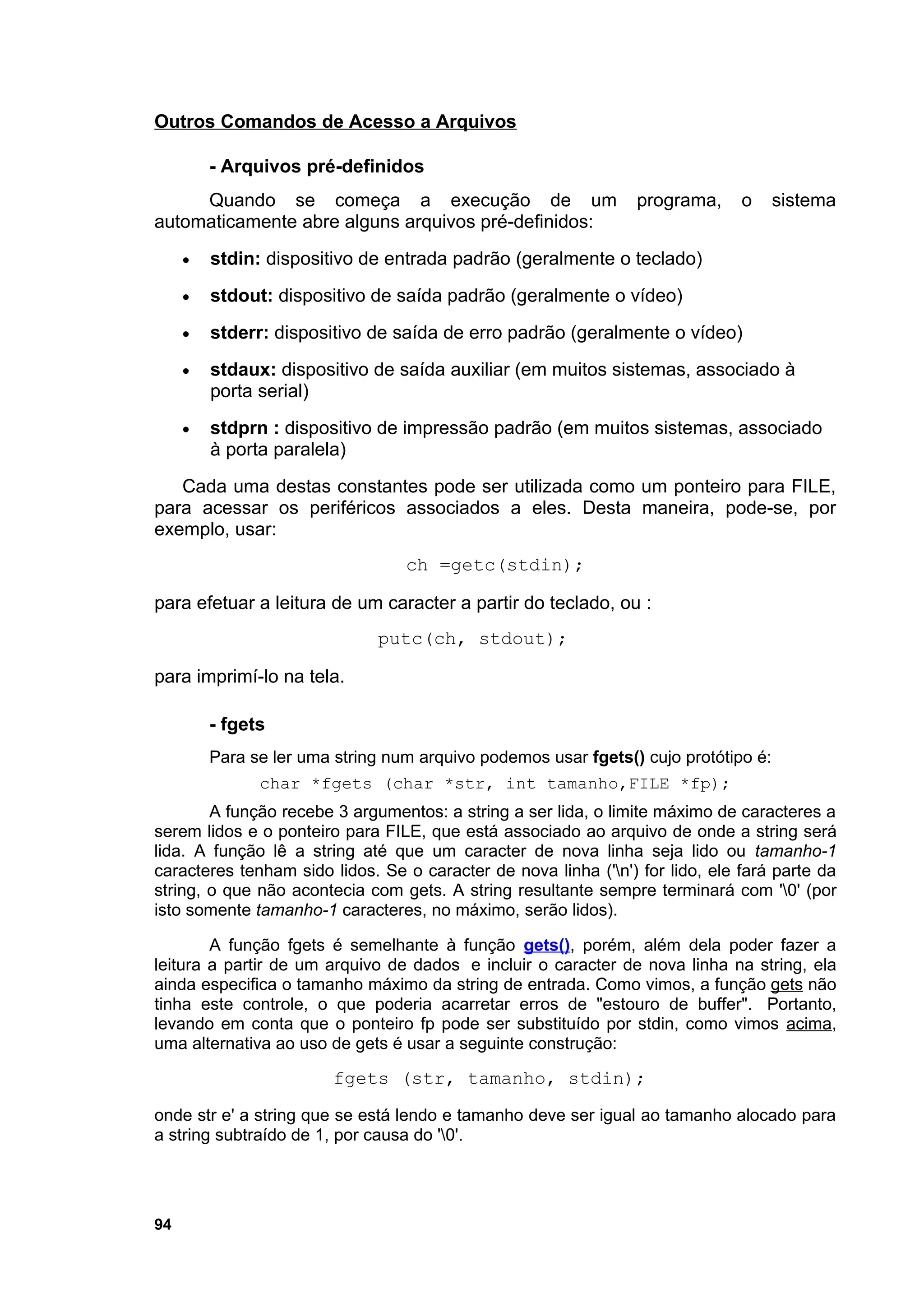 Outros Comandos de Acesso a Arquivos

         - Arquivos pré-definidos
     Quando se começa a execução de um                           programa,     o     sistema
automaticamente abre alguns arquivos pré-definidos:
     •   stdin: dispositivo de entrada padrão (geralmente o teclado)
     •   stdout: dispositivo de saída padrão (geralmente o vídeo)
     •   stderr: dispositivo de saída de erro padrão (geralmente o vídeo)
     •   stdaux: dispositivo de saída auxiliar (em muitos sistemas, associado à
         porta serial)
     •   stdprn : dispositivo de impressão padrão (em muitos sistemas, associado
         à porta paralela)
   Cada uma destas constantes pode ser utilizada como um ponteiro para FILE,
para acessar os periféricos associados a eles. Desta maneira, pode-se, por
exemplo, usar:
                                  ch =getc(stdin);

para efetuar a leitura de um caracter a partir do teclado, ou :
                              putc(ch, stdout);

para imprimí-lo na tela.

         - fgets
         Para se ler uma string num arquivo podemos usar fgets() cujo protótipo é:
               char *fgets (char *str, int tamanho,FILE *fp);
        A função recebe 3 argumentos: a string a ser lida, o limite máximo de caracteres a
serem lidos e o ponteiro para FILE, que está associado ao arquivo de onde a string será
lida. A função lê a string até que um caracter de nova linha seja lido ou tamanho-1
caracteres tenham sido lidos. Se o caracter de nova linha ('n') for lido, ele fará parte da
string, o que não acontecia com gets. A string resultante sempre terminará com '0' (por
isto somente tamanho-1 caracteres, no máximo, serão lidos).

        A função fgets é semelhante à função gets(), porém, além dela poder fazer a
leitura a partir de um arquivo de dados e incluir o caracter de nova linha na string, ela
ainda especifica o tamanho máximo da string de entrada. Como vimos, a função gets não
tinha este controle, o que poderia acarretar erros de "estouro de buffer". Portanto,
levando em conta que o ponteiro fp pode ser substituído por stdin, como vimos acima,
uma alternativa ao uso de gets é usar a seguinte construção:

                         fgets (str, tamanho, stdin);
onde str e' a string que se está lendo e tamanho deve ser igual ao tamanho alocado para
a string subtraído de 1, por causa do '0'.




94
 