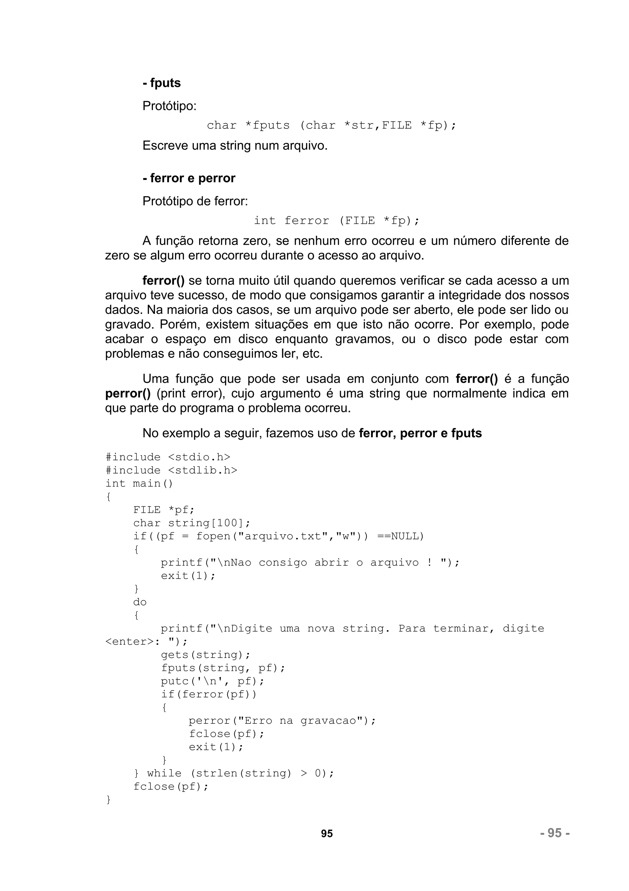 - fputs
      Protótipo:
                   char *fputs (char *str,FILE *fp);
      Escreve uma string num arquivo.

      - ferror e perror
      Protótipo de ferror:
                             int ferror (FILE *fp);
      A função retorna zero, se nenhum erro ocorreu e um número diferente de
zero se algum erro ocorreu durante o acesso ao arquivo.
      ferror() se torna muito útil quando queremos verificar se cada acesso a um
arquivo teve sucesso, de modo que consigamos garantir a integridade dos nossos
dados. Na maioria dos casos, se um arquivo pode ser aberto, ele pode ser lido ou
gravado. Porém, existem situações em que isto não ocorre. Por exemplo, pode
acabar o espaço em disco enquanto gravamos, ou o disco pode estar com
problemas e não conseguimos ler, etc.
      Uma função que pode ser usada em conjunto com ferror() é a função
perror() (print error), cujo argumento é uma string que normalmente indica em
que parte do programa o problema ocorreu.
      No exemplo a seguir, fazemos uso de ferror, perror e fputs
#include <stdio.h>
#include <stdlib.h>
int main()
{
    FILE *pf;
    char string[100];
    if((pf = fopen("arquivo.txt","w")) ==NULL)
    {
        printf("nNao consigo abrir o arquivo ! ");
        exit(1);
    }
    do
    {
        printf("nDigite uma nova string. Para terminar, digite
<enter>: ");
        gets(string);
        fputs(string, pf);
        putc('n', pf);
        if(ferror(pf))
        {
             perror("Erro na gravacao");
             fclose(pf);
             exit(1);
        }
    } while (strlen(string) > 0);
    fclose(pf);
}

                                     95                                   - 95 -
 