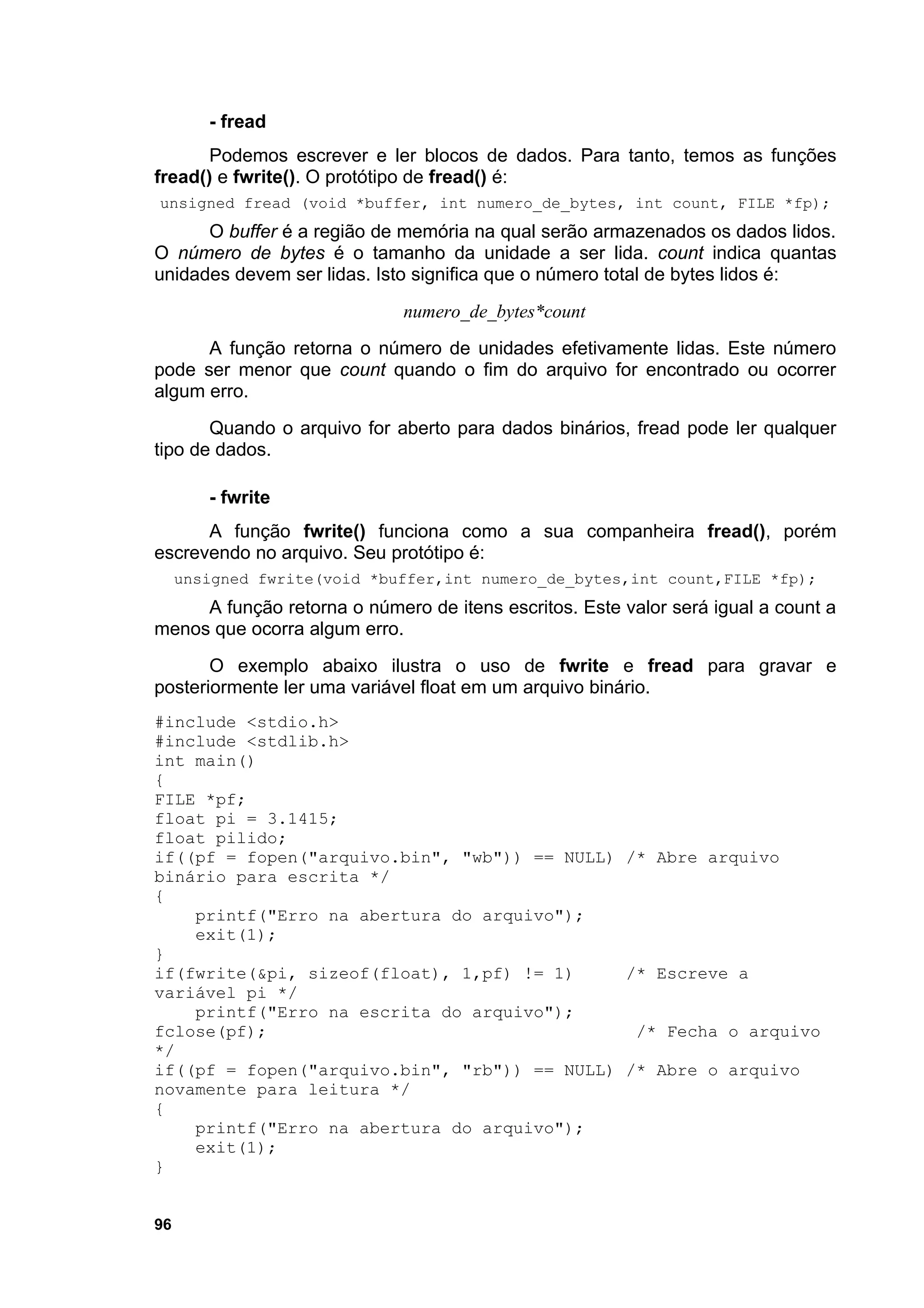 - fread
       Podemos escrever e ler blocos de dados. Para tanto, temos as funções
fread() e fwrite(). O protótipo de fread() é:
unsigned fread (void *buffer, int numero_de_bytes, int count, FILE *fp);
      O buffer é a região de memória na qual serão armazenados os dados lidos.
O número de bytes é o tamanho da unidade a ser lida. count indica quantas
unidades devem ser lidas. Isto significa que o número total de bytes lidos é:
                             numero_de_bytes*count
      A função retorna o número de unidades efetivamente lidas. Este número
pode ser menor que count quando o fim do arquivo for encontrado ou ocorrer
algum erro.
       Quando o arquivo for aberto para dados binários, fread pode ler qualquer
tipo de dados.

        - fwrite
      A função fwrite() funciona como a sua companheira fread(), porém
escrevendo no arquivo. Seu protótipo é:
     unsigned fwrite(void *buffer,int numero_de_bytes,int count,FILE *fp);
     A função retorna o número de itens escritos. Este valor será igual a count a
menos que ocorra algum erro.
       O exemplo abaixo ilustra o uso de fwrite e fread para gravar e
posteriormente ler uma variável float em um arquivo binário.
#include <stdio.h>
#include <stdlib.h>
int main()
{
FILE *pf;
float pi = 3.1415;
float pilido;
if((pf = fopen("arquivo.bin", "wb")) == NULL) /* Abre arquivo
binário para escrita */
{
    printf("Erro na abertura do arquivo");
    exit(1);
}
if(fwrite(&pi, sizeof(float), 1,pf) != 1)     /* Escreve a
variável pi */
    printf("Erro na escrita do arquivo");
fclose(pf);                                    /* Fecha o arquivo
*/
if((pf = fopen("arquivo.bin", "rb")) == NULL) /* Abre o arquivo
novamente para leitura */
{
    printf("Erro na abertura do arquivo");
    exit(1);
}


96
 