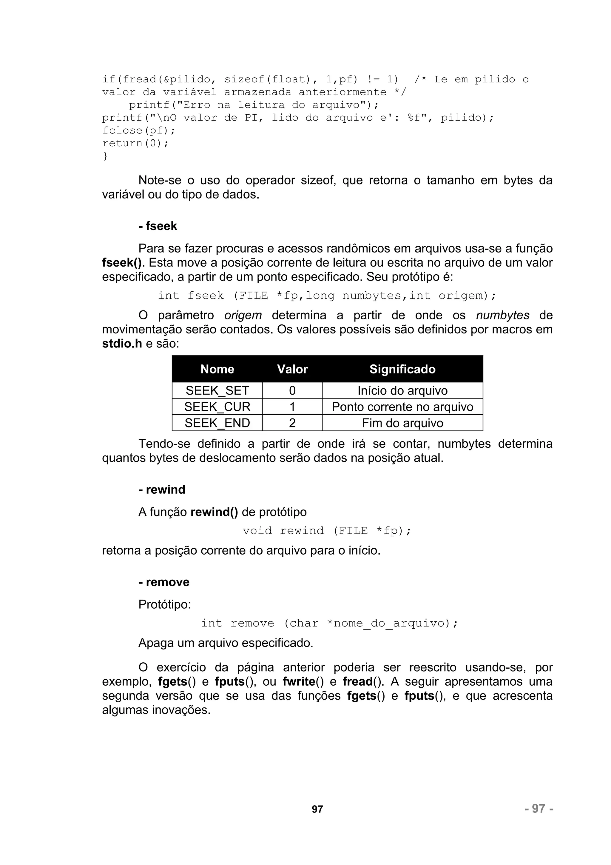 if(fread(&pilido, sizeof(float), 1,pf) != 1) /* Le em pilido o
valor da variável armazenada anteriormente */
    printf("Erro na leitura do arquivo");
printf("nO valor de PI, lido do arquivo e': %f", pilido);
fclose(pf);
return(0);
}

       Note-se o uso do operador sizeof, que retorna o tamanho em bytes da
variável ou do tipo de dados.

      - fseek
      Para se fazer procuras e acessos randômicos em arquivos usa-se a função
fseek(). Esta move a posição corrente de leitura ou escrita no arquivo de um valor
especificado, a partir de um ponto especificado. Seu protótipo é:
          int fseek (FILE *fp,long numbytes,int origem);
      O parâmetro origem determina a partir de onde os numbytes de
movimentação serão contados. Os valores possíveis são definidos por macros em
stdio.h e são:

                   Nome         Valor              Significado
                SEEK_SET          0              Início do arquivo
                SEEK_CUR          1          Ponto corrente no arquivo
                SEEK_END          2               Fim do arquivo
      Tendo-se definido a partir de onde irá se contar, numbytes determina
quantos bytes de deslocamento serão dados na posição atual.

      - rewind
      A função rewind() de protótipo
                        void rewind (FILE *fp);
retorna a posição corrente do arquivo para o início.

      - remove
      Protótipo:
                   int remove (char *nome_do_arquivo);
      Apaga um arquivo especificado.
     O exercício da página anterior poderia ser reescrito usando-se, por
exemplo, fgets() e fputs(), ou fwrite() e fread(). A seguir apresentamos uma
segunda versão que se usa das funções fgets() e fputs(), e que acrescenta
algumas inovações.




                                        97                                  - 97 -
 