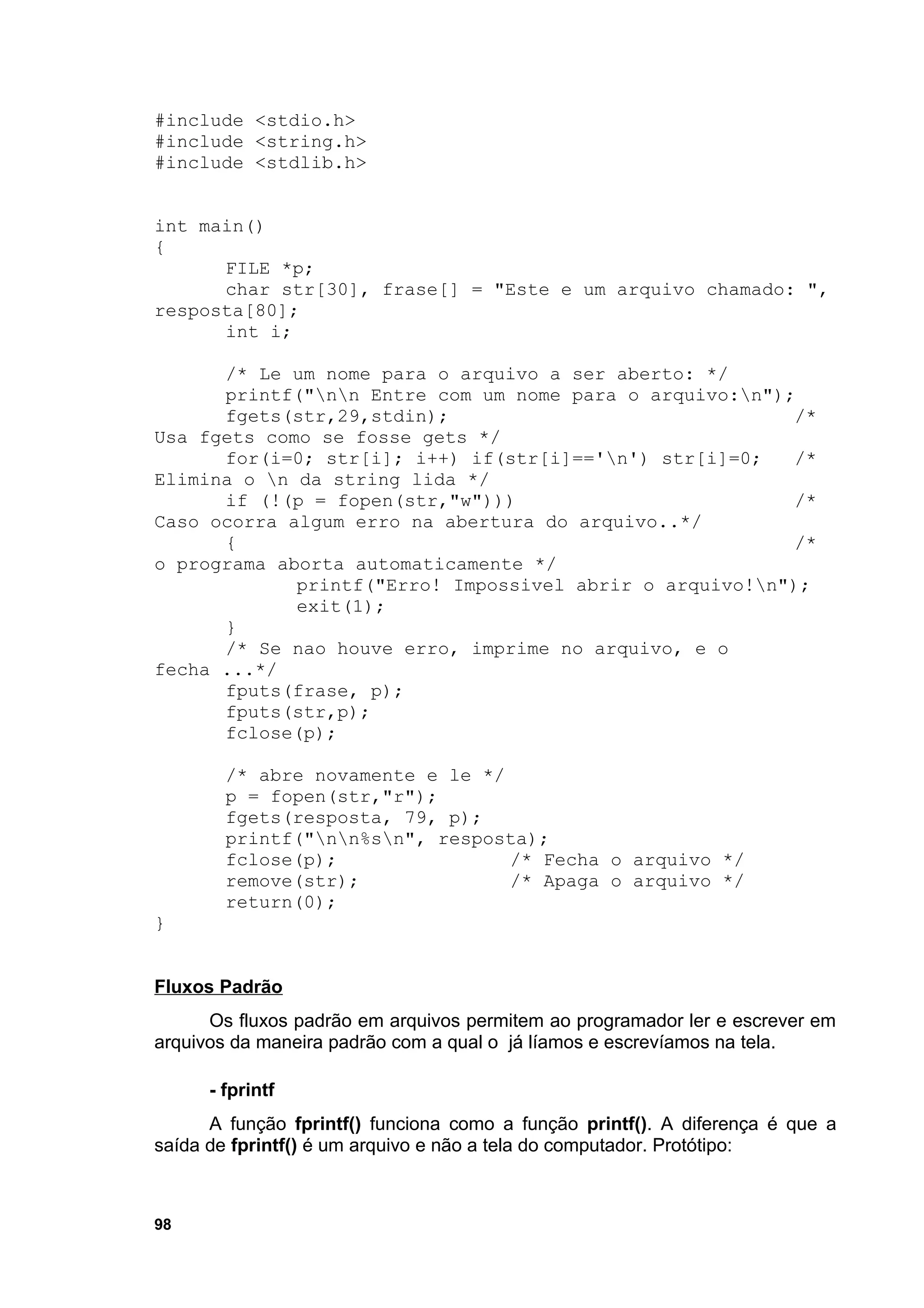 #include <stdio.h>
#include <string.h>
#include <stdlib.h>


int main()
{
      FILE *p;
      char str[30], frase[] = "Este e um arquivo chamado: ",
resposta[80];
      int i;

      /* Le um nome para o arquivo a ser aberto: */
      printf("nn Entre com um nome para o arquivo:n");
      fgets(str,29,stdin);                                /*
Usa fgets como se fosse gets */
      for(i=0; str[i]; i++) if(str[i]=='n') str[i]=0;    /*
Elimina o n da string lida */
      if (!(p = fopen(str,"w")))                          /*
Caso ocorra algum erro na abertura do arquivo..*/
      {                                                   /*
o programa aborta automaticamente */
             printf("Erro! Impossivel abrir o arquivo!n");
             exit(1);
      }
      /* Se nao houve erro, imprime no arquivo, e o
fecha ...*/
      fputs(frase, p);
      fputs(str,p);
      fclose(p);

        /* abre novamente e le */
        p = fopen(str,"r");
        fgets(resposta, 79, p);
        printf("nn%sn", resposta);
        fclose(p);                /* Fecha o arquivo */
        remove(str);              /* Apaga o arquivo */
        return(0);
}


Fluxos Padrão
      Os fluxos padrão em arquivos permitem ao programador ler e escrever em
arquivos da maneira padrão com a qual o já líamos e escrevíamos na tela.

      - fprintf
      A função fprintf() funciona como a função printf(). A diferença é que a
saída de fprintf() é um arquivo e não a tela do computador. Protótipo:



98
 