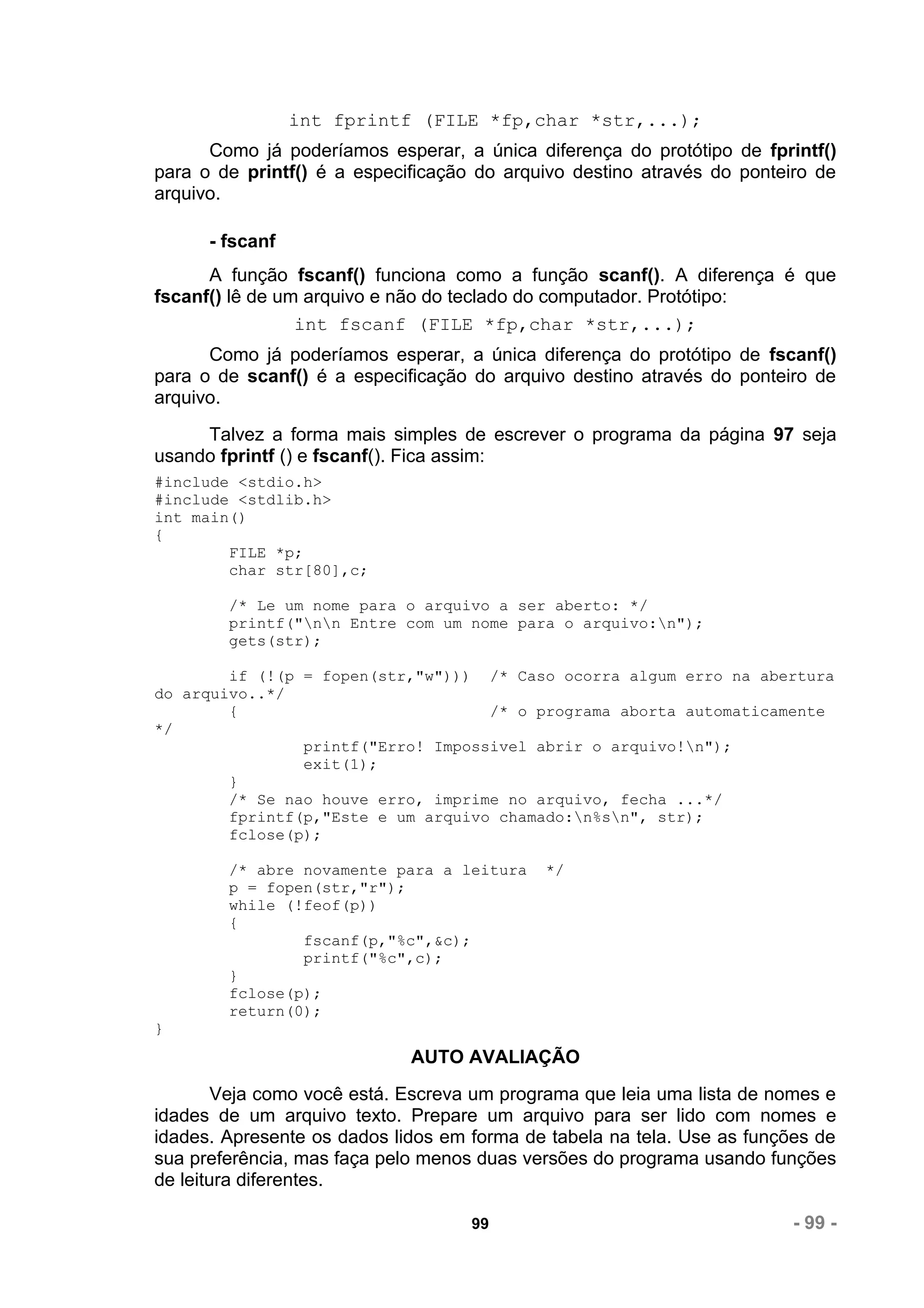 int fprintf (FILE *fp,char *str,...);
      Como já poderíamos esperar, a única diferença do protótipo de fprintf()
para o de printf() é a especificação do arquivo destino através do ponteiro de
arquivo.

      - fscanf
      A função fscanf() funciona como a função scanf(). A diferença é que
fscanf() lê de um arquivo e não do teclado do computador. Protótipo:
                 int fscanf (FILE *fp,char *str,...);
      Como já poderíamos esperar, a única diferença do protótipo de fscanf()
para o de scanf() é a especificação do arquivo destino através do ponteiro de
arquivo.
     Talvez a forma mais simples de escrever o programa da página 97 seja
usando fprintf () e fscanf(). Fica assim:
#include <stdio.h>
#include <stdlib.h>
int main()
{
        FILE *p;
        char str[80],c;

        /* Le um nome para o arquivo a ser aberto: */
        printf("nn Entre com um nome para o arquivo:n");
        gets(str);

        if (!(p = fopen(str,"w"))) /* Caso ocorra algum erro na abertura
do arquivo..*/
        {                           /* o programa aborta automaticamente
*/
                printf("Erro! Impossivel abrir o arquivo!n");
                exit(1);
        }
        /* Se nao houve erro, imprime no arquivo, fecha ...*/
        fprintf(p,"Este e um arquivo chamado:n%sn", str);
        fclose(p);

        /* abre novamente para a leitura    */
        p = fopen(str,"r");
        while (!feof(p))
        {
                fscanf(p,"%c",&c);
                printf("%c",c);
        }
        fclose(p);
        return(0);
}
                             AUTO AVALIAÇÃO
        Veja como você está. Escreva um programa que leia uma lista de nomes e
idades de um arquivo texto. Prepare um arquivo para ser lido com nomes e
idades. Apresente os dados lidos em forma de tabela na tela. Use as funções de
sua preferência, mas faça pelo menos duas versões do programa usando funções
de leitura diferentes.

                                    99                                   - 99 -
 