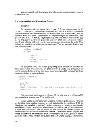 Veja como você está. Escreva uma função que some dois inteiros e retorne
o valor da soma.


Introdução Básica às Entradas e Saídas

      - Caracteres
         Os caracteres são um tipo de dado: o char. O C trata os caracteres ('a', 'b',
'x', etc ...) como sendo variáveis de um byte (8 bits). Um bit é a menor unidade de
armazenamento de informações em um computador. Os inteiros (ints) têm um
número maior de bytes. Dependendo da implementação do compilador, eles
podem ter 2 bytes (16 bits) ou 4 bytes (32 bits). Isto será melhor explicado na aula
3. Na linguagem C, também podemos usar um char para armazenar valores
numéricos inteiros, além de usá-lo para armazenar caracteres de texto. Para
indicar um caractere de texto usamos apóstrofes. Veja um exemplo de programa
que usa caracteres:
            #include <stdio.h>
            int main ()
            {
                    char Ch;
                    Ch='D';
                    printf ("%c",Ch);
                    return(0);
            }
       No programa acima, %c indica que printf() deve colocar um caractere na
tela. Como vimos anteriormente, um char também é usado para armazenar um
número inteiro. Este número é conhecido como o código ASCII correspondente ao
caractere. Veja o programa abaixo:
     #include <stdio.h>
     int main ()
     {
       char Ch;
       Ch='D';
       printf ("%d",Ch);        /* Imprime o caracter como inteiro */
       return(0);
     }

      Este programa vai imprimir o número 68 na tela, que é o código ASCII
correspondente ao caractere 'D' (d maiúsculo).
       Muitas vezes queremos ler um caractere fornecido pelo usuário. Para isto
as funções mais usadas, quando se está trabalhando em ambiente DOS ou
Windows, são getch() e getche(). Ambas retornam o caractere pressionado.
getche() imprime o caractere na tela antes de retorná-lo e getch() apenas retorna
o caractere pressionado sem imprimí-lo na tela. Ambas as funções podem ser
encontradas no arquivo de cabeçalho conio.h. Geralmente estas funções não
estão disponíveis em ambiente Unix (compiladores cc e gcc), pois não fazem
parte do padrão ANSI. Podem ser substituídas pela função scanf(), porém sem as


10
 