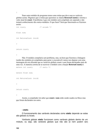 }
        Num outro módulo do programa temos uma rotina que deve usar as variáveis
globais acima. Digamos que a rotina que queremos se chama RetornaCount() e retorna o
valor atual de count. O problema é que este módulo será compilado em separado e não
tomará conhecimento dos outros módulos. O que fazer? Será que funcionaria se fizermos
assim:
int count;                  /* errado */


float sum;


int RetornaCount (void)


{


return count;


}
       Não. O módulo compilaria sem problema, mas, na hora que fizermos a linkagem
(união dos módulos já compilados para gerar o executável) vamos nos deparar com uma
mensagem de erro dizendo que as variáveis globais count e sum foram declaradas mais de
uma vez. A maneira correta de se escrever o módulo com a função RetornaCount() é:
extern int count;           /* certo */


extern float sum;


int RetornaCount (void)


{


return count;


}
       Assim, o compilador irá saber que count e sum estão sendo usados no bloco mas
que foram declarados em outro.



       - static
       O funcionamento das variáveis declaradas como static depende se estas
são globais ou locais.
     Variáveis globais static funcionam como variáveis globais dentro de um
módulo, ou seja, são variáveis globais que não são (e nem podem ser)


102
 