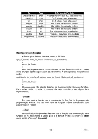 De          Para              Informação Perdida
       unsigned char     char      Valores maiores que 127 são alterados
          short int      char           Os 8 bits de mais alta ordem
              int        char           Os 8 bits de mais alta ordem
          long int       char          Os 24 bits de mais alta ordem
          long int     short int       Os 16 bits de mais alta ordem
          long int         int         Os 16 bits de mais alta ordem
            float          int       Precisão - resultado arredondado
           double        float       Precisão - resultado arredondado
        long double     double       Precisão - resultado arredondado




Modificadores de Funções
      A forma geral de uma função é, como já foi visto,
tipo_de_retorno nome_da_função (declaração_de_parâmetros)
       {
       corpo_da_função
       }
       Uma função pode aceitar um modificador de tipo. Este vai modificar o modo
como a função opera na passagem de parâmetros. A forma geral da função ficaria
então:
modificador_de_tipo tipo_de_retorno nome_da_função (declaração_de_parâmetros)
       {
       corpo_da_função
       }
      O nosso curso não aborda detalhes do funcionamento interno de funções.
Para saber mais, consulte o manual do seu compilador ou algum livro
especializado.

      - pascal
      Faz com que a função use a convenção de funções da linguagem de
programação Pascal. Isto faz com que as funções sejam compatíveis com
programas em Pascal.

      - cdecl
      O modificador de tipo cdecl faz com que a função use a convenção para
funções do C. Raramente é usado pois é o default. Pode-se pensar no cdecl
como sendo o "inverso" do pascal.




                                     105                                   - 105 -
 