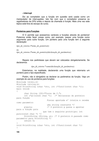 - interrupt
       Diz ao compilador que a função em questão será usada como um
manipulador de interrupções. Isto faz com que o compilador preserve os
registradores da CPU antes e depois da chamada à função. Mais uma vez este
tópico está fora do escopo do curso.


Ponteiros para Funções
      O C permite que acessemos variáveis e funções através de ponteiros!
Podemos então fazer coisas como, por exemplo, passar uma função como
argumento para outra função. Um ponteiro para uma função tem a seguinte
declaração:
tipo_de_retorno (*nome_do_ponteiro)();
ou
tipo_de_retorno (*nome_do_ponteiro)(declaração_de_parâmetros);


      Repare nos parênteses que devem ser colocados obrigatoriamente. Se
declaramos:
                 tipo_de_retorno * nome(declaração_de_parâmetros);
       Estaríamos, na realidade, declarando uma função que retornaria um
ponteiro para o tipo especificado.
     Porém, não é obrigatório se declarar os parâmetros da função. Veja um
exemplo do uso de ponteiros para funções:
#include <stdio.h>
#include <string.h>
void PrintString (char *str, int (*func)(const char *));
main (void)
{
       char String [20]="Curso de C.";
       int (*p)(const char *); /* Declaracao do ponteiro
para função
                                 Funcao apontada e' inteira e recebe
como parametro
                                 uma string constante */
       p=puts;                   /* O ponteiro p passa a apontar
para a função puts
                            que tem o seguinte prototipo: int
puts(const char *) */
       PrintString (String, p); /* O ponteiro é passado como
parametro para PrintString */
       return 0;
}
void PrintString (char *str, int (*func)(const char *))
{

106
 