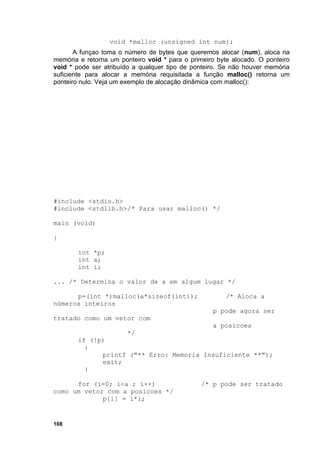 void *malloc (unsigned int num);
       A funçao toma o número de bytes que queremos alocar (num), aloca na
memória e retorna um ponteiro void * para o primeiro byte alocado. O ponteiro
void * pode ser atribuído a qualquer tipo de ponteiro. Se não houver memória
suficiente para alocar a memória requisitada a função malloc() retorna um
ponteiro nulo. Veja um exemplo de alocação dinâmica com malloc():




#include <stdio.h>
#include <stdlib.h>/* Para usar malloc() */

main (void)

{

        int *p;
        int a;
        int i;

... /* Determina o valor de a em algum lugar */

      p=(int *)malloc(a*sizeof(int));                   /* Aloca a
números inteiros
                                                   p pode agora ser
tratado como um vetor com
                                                   a posicoes
                        */
        if (!p)
          {
              printf ("** Erro: Memoria Insuficiente **");
              exit;
          }

      for (i=0; i<a ; i++)                      /* p pode ser tratado
como um vetor com a posicoes */
             p[i] = i*i;


108
 