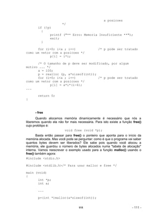 a posicoes
                        */
        if (!p)
          {
              printf ("** Erro: Memoria Insuficiente **");
              exit;
          }

      for (i=0; i<a ; i++)                      /* p pode ser tratado
como um vetor com a posicoes */
             p[i] = i*i;

      /* O tamanho de p deve ser modificado, por algum
motivo ... */
      a = 100;
      p = realloc (p, a*sizeof(int));
      for (i=0; i<a ; i++)            /* p pode ser tratado
como um vetor com a posicoes */
             p[i] = a*i*(i-6);
...

        return 0;
}



      - free
       Quando alocamos memória dinamicamente é necessário que nós a
liberemos quando ela não for mais necessária. Para isto existe a função free()
cujo protótipo é:
                         void free (void *p);
        Basta então passar para free() o ponteiro que aponta para o início da
memória alocada. Mas você pode se perguntar: como é que o programa vai saber
quantos bytes devem ser liberados? Ele sabe pois quando você alocou a
memória, ele guardou o número de bytes alocados numa "tabela de alocação"
interna. Vamos reescrever o exemplo usado para a função malloc() usando o
free() também agora:
#include <stdio.h>

#include <stdlib.h>/* Para usar malloc e free */

main (void)
{
      int *p;
      int a;

        ...

        p=(int *)malloc(a*sizeof(int));


                                   111                                 - 111 -
 