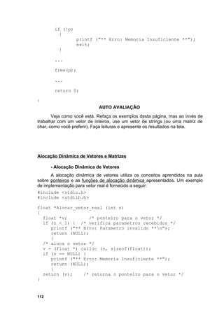 if (!p)
          {
                   printf ("** Erro: Memoria Insuficiente **");
                   exit;
          }

        ...

        free(p);

        ...

        return 0;

}
                            AUTO AVALIAÇÃO
       Veja como você está. Refaça os exemplos desta página, mas ao invés de
trabalhar com um vetor de inteiros, use um vetor de strings (ou uma matriz de
char, como você preferir). Faça leituras e apresente os resultados na tela.




Alocação Dinâmica de Vetores e Matrizes

      - Alocação Dinâmica de Vetores
      A alocação dinâmica de vetores utiliza os conceitos aprendidos na aula
sobre ponteiros e as funções de alocação dinâmica apresentados. Um exemplo
de implementação para vetor real é fornecido a seguir:
#include <stdio.h>
#include <stdlib.h>

float *Alocar_vetor_real (int n)
{
  float *v;         /* ponteiro para o vetor */
  if (n < 1) { /* verifica parametros recebidos */
     printf ("** Erro: Parametro invalido **n");
     return (NULL);
     }
  /* aloca o vetor */
  v = (float *) calloc (n, sizeof(float));
  if (v == NULL) {
     printf ("** Erro: Memoria Insuficiente **");
     return (NULL);
     }
  return (v);    /* retorna o ponteiro para o vetor */
}


112
 