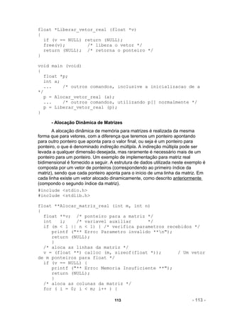 float *Liberar_vetor_real (float *v)
{
  if (v == NULL) return (NULL);
  free(v);        /* libera o vetor */
  return (NULL); /* retorna o ponteiro */
}

void main (void)
{
  float *p;
  int a;
  ...    /* outros comandos, inclusive a inicializacao de a
*/
  p = Alocar_vetor_real (a);
  ...    /* outros comandos, utilizando p[] normalmente */
  p = Liberar_vetor_real (p);
}

      - Alocação Dinâmica de Matrizes
       A alocação dinâmica de memória para matrizes é realizada da mesma
forma que para vetores, com a diferença que teremos um ponteiro apontando
para outro ponteiro que aponta para o valor final, ou seja é um ponteiro para
ponteiro, o que é denominado indireção múltipla. A indireção múltipla pode ser
levada a qualquer dimensão desejada, mas raramente é necessário mais de um
ponteiro para um ponteiro. Um exemplo de implementação para matriz real
bidimensional é fornecido a seguir. A estrutura de dados utilizada neste exemplo é
composta por um vetor de ponteiros (correspondendo ao primeiro índice da
matriz), sendo que cada ponteiro aponta para o início de uma linha da matriz. Em
cada linha existe um vetor alocado dinamicamente, como descrito anteriormente
(compondo o segundo índice da matriz).
#include <stdio.h>
#include <stdlib.h>

float **Alocar_matriz_real (int m, int n)
{
  float **v; /* ponteiro para a matriz */
  int    i;    /* variavel auxiliar      */
  if (m < 1 || n < 1) { /* verifica parametros recebidos */
      printf ("** Erro: Parametro invalido **n");
      return (NULL);
      }
  /* aloca as linhas da matriz */
  v = (float **) calloc (m, sizeof(float *));      / Um vetor
de m ponteiros para float */
  if (v == NULL) {
      printf ("** Erro: Memoria Insuficiente **");
      return (NULL);
      }
  /* aloca as colunas da matriz */
  for ( i = 0; i < m; i++ ) {

                                     113                                   - 113 -
 