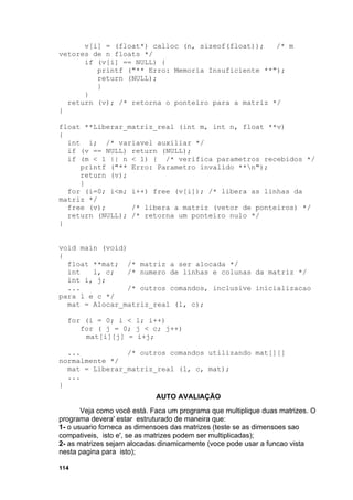 v[i] = (float*) calloc (n, sizeof(float));   /* m
vetores de n floats */
      if (v[i] == NULL) {
         printf ("** Erro: Memoria Insuficiente **");
         return (NULL);
         }
      }
  return (v); /* retorna o ponteiro para a matriz */
}

float **Liberar_matriz_real (int m, int n, float **v)
{
  int i; /* variavel auxiliar */
  if (v == NULL) return (NULL);
  if (m < 1 || n < 1) { /* verifica parametros recebidos */
     printf ("** Erro: Parametro invalido **n");
     return (v);
     }
  for (i=0; i<m; i++) free (v[i]); /* libera as linhas da
matriz */
  free (v);      /* libera a matriz (vetor de ponteiros) */
  return (NULL); /* retorna um ponteiro nulo */
}


void main (void)
{
  float **mat; /* matriz a ser alocada */
  int   l, c;    /* numero de linhas e colunas da matriz */
  int i, j;
  ...            /* outros comandos, inclusive inicializacao
para l e c */
  mat = Alocar_matriz_real (l, c);

  for (i = 0; i < l; i++)
     for ( j = 0; j < c; j++)
      mat[i][j] = i+j;

  ...           /* outros comandos utilizando mat[][]
normalmente */
  mat = Liberar_matriz_real (l, c, mat);
  ...
}
                             AUTO AVALIAÇÃO
       Veja como você está. Faca um programa que multiplique duas matrizes. O
programa devera' estar estruturado de maneira que:
1- o usuario forneca as dimensoes das matrizes (teste se as dimensoes sao
compativeis, isto e', se as matrizes podem ser multiplicadas);
2- as matrizes sejam alocadas dinamicamente (voce pode usar a funcao vista
nesta pagina para isto);

114
 