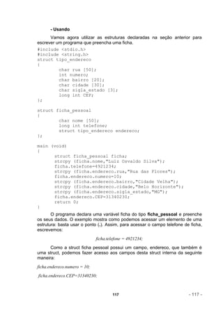 - Usando
      Vamos agora utilizar as estruturas declaradas na seção anterior para
escrever um programa que preencha uma ficha.
#include <stdio.h>
#include <string.h>
struct tipo_endereco
{
          char rua [50];
          int numero;
          char bairro [20];
          char cidade [30];
          char sigla_estado [3];
          long int CEP;
};

struct ficha_pessoal
{
        char nome [50];
        long int telefone;
        struct tipo_endereco endereco;
};

main (void)
{
      struct ficha_pessoal ficha;
      strcpy (ficha.nome,"Luiz Osvaldo Silva");
      ficha.telefone=4921234;
      strcpy (ficha.endereco.rua,"Rua das Flores");
      ficha.endereco.numero=10;
      strcpy (ficha.endereco.bairro,"Cidade Velha");
      strcpy (ficha.endereco.cidade,"Belo Horizonte");
      strcpy (ficha.endereco.sigla_estado,"MG");
      ficha.endereco.CEP=31340230;
      return 0;
}
       O programa declara uma variável ficha do tipo ficha_pessoal e preenche
os seus dados. O exemplo mostra como podemos acessar um elemento de uma
estrutura: basta usar o ponto (.). Assim, para acessar o campo telefone de ficha,
escrevemos:
                              ficha.telefone = 4921234;
      Como a struct ficha pessoal possui um campo, endereco, que também é
uma struct, podemos fazer acesso aos campos desta struct interna da seguinte
maneira:
ficha.endereco.numero = 10;
ficha.endereco.CEP=31340230;



                                      117                                 - 117 -
 