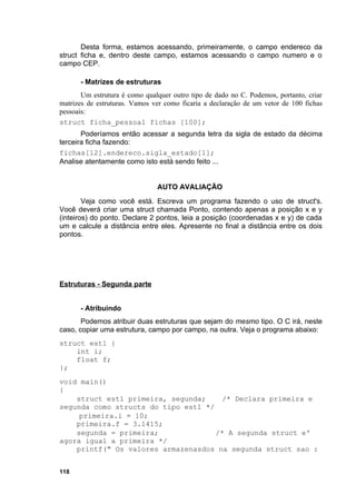 Desta forma, estamos acessando, primeiramente, o campo endereco da
struct ficha e, dentro deste campo, estamos acessando o campo numero e o
campo CEP.

      - Matrizes de estruturas
       Um estrutura é como qualquer outro tipo de dado no C. Podemos, portanto, criar
matrizes de estruturas. Vamos ver como ficaria a declaração de um vetor de 100 fichas
pessoais:
struct ficha_pessoal fichas [100];
       Poderíamos então acessar a segunda letra da sigla de estado da décima
terceira ficha fazendo:
fichas[12].endereco.sigla_estado[1];
Analise atentamente como isto está sendo feito ...


                               AUTO AVALIAÇÃO
        Veja como você está. Escreva um programa fazendo o uso de struct's.
Você deverá criar uma struct chamada Ponto, contendo apenas a posição x e y
(inteiros) do ponto. Declare 2 pontos, leia a posição (coordenadas x e y) de cada
um e calcule a distância entre eles. Apresente no final a distância entre os dois
pontos.




Estruturas - Segunda parte


      - Atribuindo
       Podemos atribuir duas estruturas que sejam do mesmo tipo. O C irá, neste
caso, copiar uma estrutura, campo por campo, na outra. Veja o programa abaixo:
struct est1 {
    int i;
    float f;
};
void main()
{
    struct est1 primeira, segunda;     /* Declara primeira e
segunda como structs do tipo est1 */
     primeira.i = 10;
    primeira.f = 3.1415;
    segunda = primeira;              /* A segunda struct e'
agora igual a primeira */
    printf(" Os valores armazenasdos na segunda struct sao :


118
 