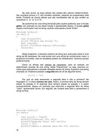 No caso acima, as duas células não usadas têm valores indeterminados.
Isto acontece porque o C não inicializa variáveis, cabendo ao programador esta
tarefa. Portanto as únicas células que são inicializadas são as que contêm os
caracteres 'J', 'o', 'a', 'o' e '0' .
       Se quisermos ler uma string fornecida pelo usuário podemos usar a função
gets(). Um exemplo do uso desta função é apresentado abaixo. A função gets()
coloca o terminador nulo na string, quando você aperta a tecla "Enter".
#include <stdio.h>
int main ()
{
    char string[100];
    printf ("Digite uma string: ");
    gets (string);
    printf ("nnVoce digitou %s",string);
    return(0);
}

       Neste programa, o tamanho máximo da string que você pode entrar é uma
string de 99 caracteres. Se você entrar com uma string de comprimento maior, o
programa irá aceitar, mas os resultados podem ser desastrosos. Veremos porque
posteriormente.
       Como as strings são vetores de caracteres, para se acessar um
determinado caracter de uma string, basta "indexarmos", ou seja, usarmos um
índice para acessarmos o caracter desejado dentro da string. Suponha uma string
chamada str. Podemos acessar a segunda letra de str da seguinte forma:
            str[1] = 'a';

       Por quê se está acessando a segunda letra e não a primeira? Na
linguagem C, o índice começa em zero. Assim, a primeira letra da string sempre
estará na posição 0. A segunda letra sempre estará na posição 1 e assim
sucessivamente. Segue um exemplo que imprimirá a segunda letra da string
"Joao", apresentada acima. Em seguida, ele mudará esta letra e apresentará a
string no final.




#include <stdio.h>
int main()
{
    char str[10] = "Joao";
    printf("nnString: %s", str);
    printf("nSegunda letra: %c", str[1]);
    str[1] = 'U';
    printf("nAgora a segunda letra eh: %c", str[1]);

12
 