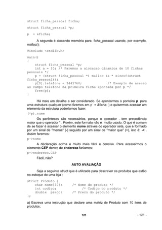 struct ficha_pessoal ficha;
struct ficha_pessoal *p;
p   = &ficha;

      A segunda é alocando memória para ficha_pessoal usando, por exemplo,
malloc():
#include <stdlib.h>
main()
{
    struct ficha_pessoal *p;
    int a = 10; /* Faremos a alocacao dinamica de 10 fichas
pessoais */
    p = (struct ficha_pessoal *) malloc (a * sizeof(struct
ficha_pessoal));
    p[0].telefone = 3443768;             /* Exemplo de acesso
ao campo telefone da primeira ficha apontada por p */
    free(p);
}

     Há mais um detalhe a ser considerado. Se apontarmos o ponteiro p para
uma estrutura qualquer (como fizemos em p = &ficha; ) e quisermos acessar um
elemento da estrutura poderíamos fazer:
(*p).nome
       Os parênteses são necessários, porque o operador . tem precedência
maior que o operador * . Porém, este formato não é muito usado. O que é comum
de se fazer é acessar o elemento nome através do operador seta, que é formado
por um sinal de "menos" (-) seguido por um sinal de "maior que" (>), isto é: -> .
Assim faremos:
p->nome
     A declaração acima é muito mais fácil e concisa. Para acessarmos o
elemento CEP dentro de endereco faríamos:
p->endereco.CEP
      Fácil, não?
                              AUTO AVALIAÇÃO
      Seja a seguinte struct que é utilizada para descrever os produtos que estão
no estoque de uma loja :
struct Produto {
    char nome[30];            /* Nome do produto */
    int codigo;                    /* Codigo do produto */
    double preco;             /* Preco do produto */
};

a) Escreva uma instrução que declare uma matriz de Produto com 10 itens de
produtos;

                                     121                                  - 121 -
 