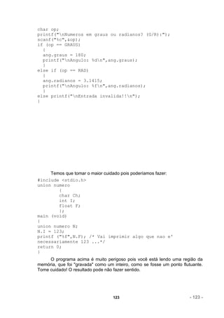 char op;
printf("nNumeros em graus ou radianos? (G/R):");
scanf("%c",&op);
if (op == GRAUS)
  {
  ang.graus = 180;
  printf("nAngulo: %dn",ang.graus);
  }
else if (op == RAD)
  {
  ang.radianos = 3.1415;
  printf("nAngulo: %fn",ang.radianos);
  }
else printf("nEntrada invalida!!n");
}




     Temos que tomar o maior cuidado pois poderíamos fazer:
#include <stdio.h>
union numero
        {
        char Ch;
        int I;
        float F;
        };
main (void)
{
union numero N;
N.I = 123;
printf ("%f",N.F); /* Vai imprimir algo que nao e'
necessariamente 123 ...*/
return 0;
}
     O programa acima é muito perigoso pois você está lendo uma região da
memória, que foi "gravada" como um inteiro, como se fosse um ponto flutuante.
Tome cuidado! O resultado pode não fazer sentido.




                                   123                                - 123 -
 