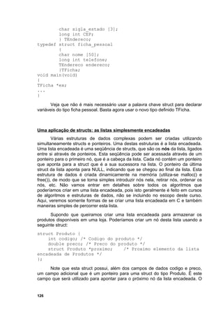 char sigla_estado [3];
        long int CEP;
        } TEndereco;
typedef struct ficha_pessoal
        {
        char nome [50];
        long int telefone;
        TEndereco endereco;
        }TFicha;
void main(void)
{
TFicha *ex;
...
}

       Veja que não é mais necessário usar a palavra chave struct para declarar
variáveis do tipo ficha pessoal. Basta agora usar o novo tipo definido TFicha.



Uma aplicação de structs: as listas simplesmente encadeadas
        Várias estruturas de dados complexas podem ser criadas utilizando
simultaneamente structs e ponteiros. Uma destas estruturas é a lista encadeada.
Uma lista encadeada é uma seqüência de structs, que são os nós da lista, ligados
entre si através de ponteiros. Esta seqüência pode ser acessada através de um
ponteiro para o primeiro nó, que é a cabeça da lista. Cada nó contém um ponteiro
que aponta para a struct que é a sua sucessora na lista. O ponteiro da última
struct da lista aponta para NULL, indicando que se chegou ao final da lista. Esta
estrutura de dados é criada dinamicamente na memória (utiliza-se malloc() e
free()), de modo que se torna simples introduzir nós nela, retirar nós, ordenar os
nós, etc. Não vamos entrar em detalhes sobre todos os algoritmos que
poderíamos criar em uma lista encadeada, pois isto geralmente é feito em cursos
de algoritmos e estruturas de dados, não se incluindo no escopo deste curso.
Aqui, veremos somente formas de se criar uma lista encadeada em C e também
maneiras simples de percorrer esta lista.
      Supondo que queiramos criar uma lista encadeada para armazenar os
produtos disponíveis em uma loja. Poderíamos criar um nó desta lista usando a
seguinte struct:
struct Produto {
    int codigo; /* Codigo do produto */
    double preco; /* Preco do produto */
    struct Produto *proximo;    /* Proximo elemento da lista
encadeada de Produtos */
};

     Note que esta struct possui, além dos campos de dados codigo e preco,
um campo adicional que é um ponteiro para uma struct do tipo Produto. É este
campo que será utilizado para apontar para o próximo nó da lista encadeada. O


126
 