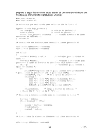 programa a seguir faz uso desta struct, através de um novo tipo criado por um
typedef, para criar uma lista de produtos de uma loja:
#include <stdio.h>
#include <stdlib.h>

/* Estrutura que será usada para criar os nós da lista */

typedef struct tipo_produto {
    int codigo;                  /* Codigo do produto */
    double preco;                /* Preco do produto */
    struct tipo_produto *proximo;    /* Proximo elemento da lista
encadeada de Produtos */
} TProduto;

/* Prototipos das funcoes para inserir e listar produtos */

void inserir(TProduto **cabeca);
void listar (TProduto *cabeca);

int main()
{
    TProduto *cabeca = NULL;         /* Ponteiro para a cabeca da
lista */
    TProduto *noatual;                /* Ponteiro a ser usado para
percorrer a lista no momento de desalocar seus elementos*/
    char q;                           /* Caractere para receber a
opcao do usuario */
    do {
         printf("nnOpcoes: nI -> para inserir novo produto;nL -
> para listar os produtos; nS -> para sair n:");
         scanf("%c", &q);     /* Le a opcao do usuario */
         switch(q) {
             case 'i': case 'I': inserir(&cabeca); break;
             case 'l': case 'L': listar(cabeca); break;
             case 's': case 'S': break;
             default: printf("nn Opcao nao valida");
         }
         fflush(stdin);    /* Limpa o buffer de entrada */
    } while ((q != 's') && (q != 'S') );

/* Desaloca a memoria alocada para os elementos da lista */

    noatual = cabeca;
    while (noatual != NULL)
    {
        cabeca = noatual->proximo;
        free(noatual);
        noatual = cabeca;
    }
}

/* Lista todos os elementos presentes na lista encadeada */


void listar (TProduto *noatual)

                                   127                                 - 127 -
 