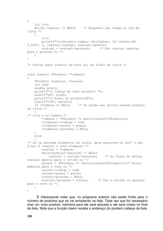 {
    int i=0;
    while( noatual != NULL)     /* Enquanto nao chega no fim da
lista */
    {
         i++;
         printf("nnProduto numero %dnCodigo: %d nPreco:R$
%.2lf", i, noatual->codigo, noatual->preco);
         noatual = noatual->proximo;     /* Faz noatual apontar
para o proximo no */
    }
}

/* Funcao para inserir um novo no, ao final da lista */


void inserir (TProduto **cabeca)
{
    TProduto *noatual, *novono;
    int cod;
    double preco;
    printf("n Codigo do novo produto: ");
    scanf("%d", &cod);
    printf("n Preco do produto:R$");
    scanf("%lf", &preco);
    if (*cabeca == NULL)     /* Se ainda nao existe nenhum produto
na lista */
    {
/* cria o no cabeca */
         *cabeca = (TProduto *) malloc(sizeof(TProduto));
         (*cabeca)->codigo = cod;
         (*cabeca)->preco = preco;
         (*cabeca)->proximo = NULL;
    }
    else
    {
/* Se ja existem elementos na lista, deve percorre-la ate' o seu
final e inserir o novo elemento */
         noatual = *cabeca;
         while(noatual->proximo != NULL)
             noatual = noatual->proximo;    /* Ao final do while,
noatual aponta para o ultimo no */
         novono = (TProduto *) malloc(sizeof(TProduto));/* Aloca
memoria para o novo no */
         novono->codigo = cod;
         novono->preco = preco;
         novono->proximo = NULL;
         noatual->proximo = novono;     /* Faz o ultimo no apontar
para o novo no */
    }
}

        É interessante notar que, no programa anterior não existe limite para o
número de produtos que se vai armazenar na lista. Toda vez que for necessário
criar um novo produto, memória para ele será alocada e ele será criado no final
da lista. Note que a função inserir recebe o endereço do ponteiro cabeça da lista.

128
 