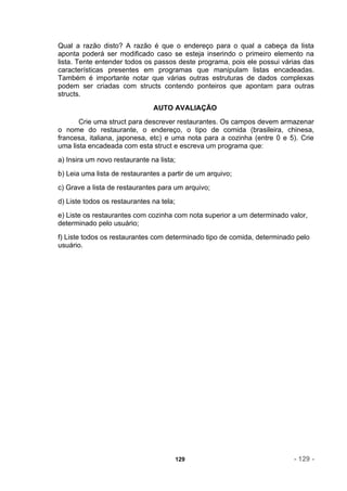 Qual a razão disto? A razão é que o endereço para o qual a cabeça da lista
aponta poderá ser modificado caso se esteja inserindo o primeiro elemento na
lista. Tente entender todos os passos deste programa, pois ele possui várias das
características presentes em programas que manipulam listas encadeadas.
Também é importante notar que várias outras estruturas de dados complexas
podem ser criadas com structs contendo ponteiros que apontam para outras
structs.
                               AUTO AVALIAÇÃO
       Crie uma struct para descrever restaurantes. Os campos devem armazenar
o nome do restaurante, o endereço, o tipo de comida (brasileira, chinesa,
francesa, italiana, japonesa, etc) e uma nota para a cozinha (entre 0 e 5). Crie
uma lista encadeada com esta struct e escreva um programa que:
a) Insira um novo restaurante na lista;
b) Leia uma lista de restaurantes a partir de um arquivo;
c) Grave a lista de restaurantes para um arquivo;
d) Liste todos os restaurantes na tela;
e) Liste os restaurantes com cozinha com nota superior a um determinado valor,
determinado pelo usuário;
f) Liste todos os restaurantes com determinado tipo de comida, determinado pelo
usuário.




                                          129                             - 129 -
 
