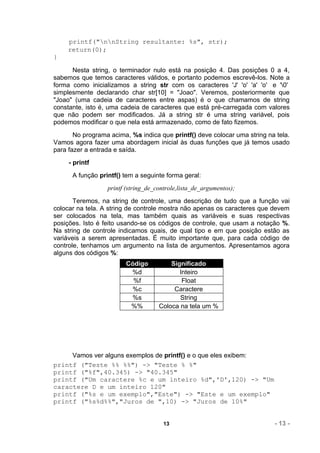 printf("nnString resultante: %s", str);
    return(0);
}

      Nesta string, o terminador nulo está na posição 4. Das posições 0 a 4,
sabemos que temos caracteres válidos, e portanto podemos escrevê-los. Note a
forma como inicializamos a string str com os caracteres 'J' 'o' 'a' 'o' e '0'
simplesmente declarando char str[10] = "Joao". Veremos, posteriormente que
"Joao" (uma cadeia de caracteres entre aspas) é o que chamamos de string
constante, isto é, uma cadeia de caracteres que está pré-carregada com valores
que não podem ser modificados. Já a string str é uma string variável, pois
podemos modificar o que nela está armazenado, como de fato fizemos.
       No programa acima, %s indica que printf() deve colocar uma string na tela.
Vamos agora fazer uma abordagem inicial às duas funções que já temos usado
para fazer a entrada e saída.
     - printf
      A função printf() tem a seguinte forma geral:
                  printf (string_de_controle,lista_de_argumentos);
       Teremos, na string de controle, uma descrição de tudo que a função vai
colocar na tela. A string de controle mostra não apenas os caracteres que devem
ser colocados na tela, mas também quais as variáveis e suas respectivas
posições. Isto é feito usando-se os códigos de controle, que usam a notação %.
Na string de controle indicamos quais, de qual tipo e em que posição estão as
variáveis a serem apresentadas. É muito importante que, para cada código de
controle, tenhamos um argumento na lista de argumentos. Apresentamos agora
alguns dos códigos %:
                        Código           Significado
                         %d                 Inteiro
                          %f                 Float
                         %c               Caractere
                         %s                 String
                         %%          Coloca na tela um %




     Vamos ver alguns exemplos de printf() e o que eles exibem:
printf ("Teste %% %%") -> "Teste % %"
printf ("%f",40.345) -> "40.345"
printf ("Um caractere %c e um inteiro %d",'D',120) -> "Um
caractere D e um inteiro 120"
printf ("%s e um exemplo","Este") -> "Este e um exemplo"
printf ("%s%d%%","Juros de ",10) -> "Juros de 10%"


                                       13                                  - 13 -
 