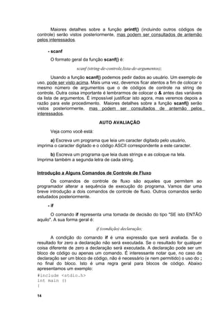 Maiores detalhes sobre a função printf() (incluindo outros códigos de
controle) serão vistos posteriormente, mas podem ser consultados de antemão
pelos interessados.

     - scanf
      O formato geral da função scanf() é:
                   scanf (string-de-controle,lista-de-argumentos);
       Usando a função scanf() podemos pedir dados ao usuário. Um exemplo de
uso, pode ser visto acima. Mais uma vez, devemos ficar atentos a fim de colocar o
mesmo número de argumentos que o de códigos de controle na string de
controle. Outra coisa importante é lembrarmos de colocar o & antes das variáveis
da lista de argumentos. É impossível justificar isto agora, mas veremos depois a
razão para este procedimento. Maiores detalhes sobre a função scanf() serão
vistos posteriormente, mas podem ser consultados de antemão pelos
interessados.
                               AUTO AVALIAÇÃO
      Veja como você está:
      a) Escreva um programa que leia um caracter digitado pelo usuário,
imprima o caracter digitado e o código ASCII correspondente a este caracter.
      b) Escreva um programa que leia duas strings e as coloque na tela.
Imprima também a segunda letra de cada string.

Introdução a Alguns Comandos de Controle de Fluxo
      Os comandos de controle de fluxo são aqueles que permitem ao
programador alterar a sequência de execução do programa. Vamos dar uma
breve introdução a dois comandos de controle de fluxo. Outros comandos serão
estudados posteriormente.
     - if
       O comando if representa uma tomada de decisão do tipo "SE isto ENTÃO
aquilo". A sua forma geral é:
                             if (condição) declaração;
       A condição do comando if é uma expressão que será avaliada. Se o
resultado for zero a declaração não será executada. Se o resultado for qualquer
coisa diferente de zero a declaração será executada. A declaração pode ser um
bloco de código ou apenas um comando. É interessante notar que, no caso da
declaração ser um bloco de código, não é necessário (e nem permitido) o uso do ;
no final do bloco. Isto é uma regra geral para blocos de código. Abaixo
apresentamos um exemplo:
#include <stdio.h>
int main ()
{

14
 