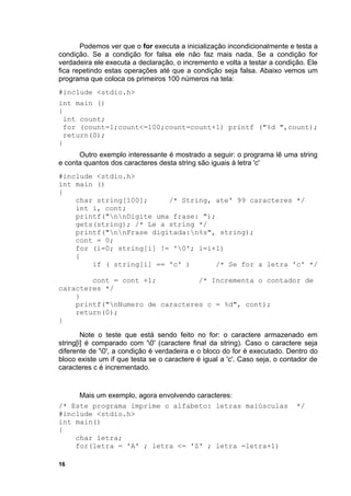 Podemos ver que o for executa a inicialização incondicionalmente e testa a
condição. Se a condição for falsa ele não faz mais nada. Se a condição for
verdadeira ele executa a declaração, o incremento e volta a testar a condição. Ele
fica repetindo estas operações até que a condição seja falsa. Abaixo vemos um
programa que coloca os primeiros 100 números na tela:
#include <stdio.h>
int main ()
{
 int count;
 for (count=1;count<=100;count=count+1) printf ("%d ",count);
 return(0);
}
      Outro exemplo interessante é mostrado a seguir: o programa lê uma string
e conta quantos dos caracteres desta string são iguais à letra 'c'
#include <stdio.h>
int main ()
{
    char string[100];     /* String, ate' 99 caracteres */
    int i, cont;
    printf("nnDigite uma frase: ");
    gets(string); /* Le a string */
    printf("nnFrase digitada:n%s", string);
    cont = 0;
    for (i=0; string[i] != '0'; i=i+1)
    {
        if ( string[i] == 'c' )       /* Se for a letra 'c' */

        cont = cont +1;          /* Incrementa o contador de
caracteres */
    }
    printf("nNumero de caracteres c = %d", cont);
    return(0);
}

        Note o teste que está sendo feito no for: o caractere armazenado em
string[i] é comparado com '0' (caractere final da string). Caso o caractere seja
diferente de '0', a condição é verdadeira e o bloco do for é executado. Dentro do
bloco existe um if que testa se o caractere é igual a 'c'. Caso seja, o contador de
caracteres c é incrementado.


     Mais um exemplo, agora envolvendo caracteres:
/* Este programa imprime o alfabeto: letras maiúsculas                      */
#include <stdio.h>
int main()
{
    char letra;
    for(letra = 'A' ; letra <= 'Z' ; letra =letra+1)

16
 