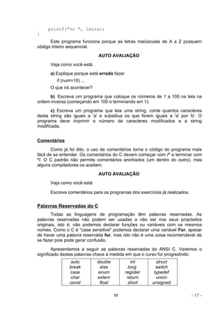 printf("%c ", letra);
}
      Este programa funciona porque as letras maiúsculas de A a Z possuem
código inteiro sequencial.
                             AUTO AVALIAÇÃO
      Veja como você está.
      a) Explique porque está errado fazer
         if (num=10) ...
      O que irá acontecer?
     b) Escreva um programa que coloque os números de 1 a 100 na tela na
ordem inversa (começando em 100 e terminando em 1).
       c) Escreva um programa que leia uma string, conte quantos caracteres
desta string são iguais a 'a' e substitua os que forem iguais a 'a' por 'b'. O
programa deve imprimir o número de caracteres modificados e a string
modificada.


Comentários
        Como já foi dito, o uso de comentários torna o código do programa mais
fácil de se entender. Os comentários do C devem começar com /* e terminar com
*/. O C padrão não permite comentários aninhados (um dentro do outro), mas
alguns compiladores os aceitam.
                             AUTO AVALIAÇÃO
      Veja como você está:

      Escreva comentários para os programas dos exercícios já realizados.


Palavras Reservadas do C
       Todas as linguagens de programação têm palavras reservadas. As
palavras reservadas não podem ser usadas a não ser nos seus propósitos
originais, isto é, não podemos declarar funções ou variáveis com os mesmos
nomes. Como o C é "case sensitive" podemos declarar uma variável For, apesar
de haver uma palavra reservada for, mas isto não é uma coisa recomendável de
se fazer pois pode gerar confusão.
        Apresentamos a seguir as palavras reservadas do ANSI C. Veremos o
significado destas palavras chave à medida em que o curso for progredindo:
               auto          double              int      struct
               break          else             long       switch
               case          enum            register    typedef
               char          extern           return      union
               const          float            short    unsigned

                                      17                                    - 17 -
 