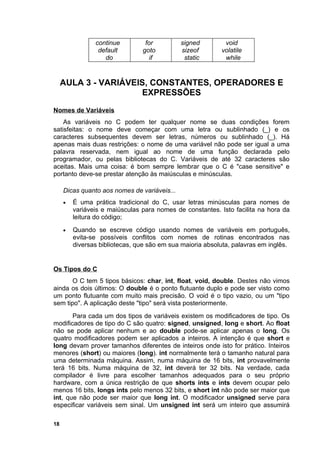 continue         for          signed        void
                 default        goto          sizeof       volatile
                   do              if          static       while


     AULA 3 - VARIÁVEIS, CONSTANTES, OPERADORES E
                      EXPRESSÕES
Nomes de Variáveis
    As variáveis no C podem ter qualquer nome se duas condições forem
satisfeitas: o nome deve começar com uma letra ou sublinhado (_) e os
caracteres subsequentes devem ser letras, números ou sublinhado (_). Há
apenas mais duas restrições: o nome de uma variável não pode ser igual a uma
palavra reservada, nem igual ao nome de uma função declarada pelo
programador, ou pelas bibliotecas do C. Variáveis de até 32 caracteres são
aceitas. Mais uma coisa: é bom sempre lembrar que o C é "case sensitive" e
portanto deve-se prestar atenção às maiúsculas e minúsculas.

     Dicas quanto aos nomes de variáveis...
     •   É uma prática tradicional do C, usar letras minúsculas para nomes de
         variáveis e maiúsculas para nomes de constantes. Isto facilita na hora da
         leitura do código;
     •   Quando se escreve código usando nomes de variáveis em português,
         evita-se possíveis conflitos com nomes de rotinas encontrados nas
         diversas bibliotecas, que são em sua maioria absoluta, palavras em inglês.


Os Tipos do C
       O C tem 5 tipos básicos: char, int, float, void, double. Destes não vimos
ainda os dois últimos: O double é o ponto flutuante duplo e pode ser visto como
um ponto flutuante com muito mais precisão. O void é o tipo vazio, ou um "tipo
sem tipo". A aplicação deste "tipo" será vista posteriormente.
       Para cada um dos tipos de variáveis existem os modificadores de tipo. Os
modificadores de tipo do C são quatro: signed, unsigned, long e short. Ao float
não se pode aplicar nenhum e ao double pode-se aplicar apenas o long. Os
quatro modificadores podem ser aplicados a inteiros. A intenção é que short e
long devam prover tamanhos diferentes de inteiros onde isto for prático. Inteiros
menores (short) ou maiores (long). int normalmente terá o tamanho natural para
uma determinada máquina. Assim, numa máquina de 16 bits, int provavelmente
terá 16 bits. Numa máquina de 32, int deverá ter 32 bits. Na verdade, cada
compilador é livre para escolher tamanhos adequados para o seu próprio
hardware, com a única restrição de que shorts ints e ints devem ocupar pelo
menos 16 bits, longs ints pelo menos 32 bits, e short int não pode ser maior que
int, que não pode ser maior que long int. O modificador unsigned serve para
especificar variáveis sem sinal. Um unsigned int será um inteiro que assumirá

18
 
