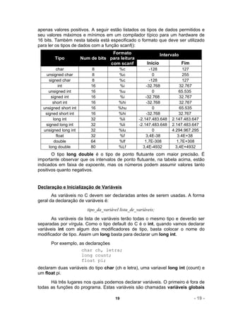apenas valores positivos. A seguir estão listados os tipos de dados permitidos e
seu valores máximos e mínimos em um compilador típico para um hardware de
16 bits. Também nesta tabela está especificado o formato que deve ser utilizado
para ler os tipos de dados com a função scanf():
                                    Formato                        Intervalo
        Tipo           Num de bits para leitura
                                   com scanf              Inicio               Fim
         char               8             %c               -128               127
   unsigned char            8             %c                 0                255
     signed char            8             %c               -128               127
           int             16             %i             -32.768            32.767
     unsigned int          16             %u                 0              65.535
      signed int           16             %i             -32.768            32.767
       short int           16             %hi            -32.768            32.767
  unsigned short int       16             %hu                0              65.535
   signed short int        16             %hi            -32.768            32.767
       long int            32             %li        -2.147.483.648     2.147.483.647
   signed long int         32             %li        -2.147.483.648     2.147.483.647
  unsigned long int        32             %lu                0          4.294.967.295
         float             32             %f             3,4E-38           3.4E+38
        double             64             %lf           1,7E-308           1,7E+308
     long double           80             %Lf          3,4E-4932          3,4E+4932
       O tipo long double é o tipo de ponto flutuante com maior precisão. É
importante observar que os intervalos de ponto flutuante, na tabela acima, estão
indicados em faixa de expoente, mas os números podem assumir valores tanto
positivos quanto negativos.


Declaração e Inicialização de Variáveis
       As variáveis no C devem ser declaradas antes de serem usadas. A forma
geral da declaração de variáveis é:
                          tipo_da_variável lista_de_variáveis;
       As variáveis da lista de variáveis terão todas o mesmo tipo e deverão ser
separadas por vírgula. Como o tipo default do C é o int, quando vamos declarar
variáveis int com algum dos modificadores de tipo, basta colocar o nome do
modificador de tipo. Assim um long basta para declarar um long int.
      Por exemplo, as declarações
                    char ch, letra;
                    long count;
                    float pi;
declaram duas variáveis do tipo char (ch e letra), uma variavel long int (count) e
um float pi.
      Há três lugares nos quais podemos declarar variáveis. O primeiro é fora de
todas as funções do programa. Estas variáveis são chamadas variáveis globais

                                         19                                          - 19 -
 