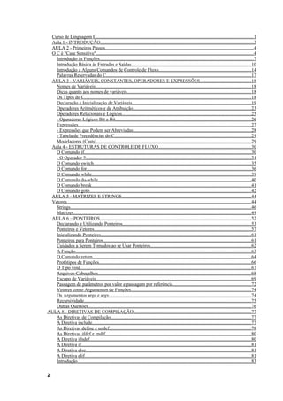 Curso de Linguagem C....................................................................................................................................1
 Aula 1 - INTRODUÇÃO.................................................................................................................................3
 AULA 2 - Primeiros Passos.............................................................................................................................4
 O C é "Case Sensitive"....................................................................................................................................4
   Introdução às Funções.................................................................................................................................7
   Introdução Básica às Entradas e Saídas.....................................................................................................10
   Introdução a Alguns Comandos de Controle de Fluxo..............................................................................14
   Palavras Reservadas do C..........................................................................................................................17
 AULA 3 - VARIÁVEIS, CONSTANTES, OPERADORES E EXPRESSÕES...........................................18
   Nomes de Variáveis...................................................................................................................................18
   Dicas quanto aos nomes de variáveis........................................................................................................18
   Os Tipos do C............................................................................................................................................18
   Declaração e Inicialização de Variáveis....................................................................................................19
   Operadores Aritméticos e de Atribuição...................................................................................................23
   Operadores Relacionais e Lógicos............................................................................................................25
   - Operadores Lógicos Bit a Bit..................................................................................................................26
   Expressões.................................................................................................................................................27
   - Expressões que Podem ser Abreviadas...................................................................................................28
   - Tabela de Precedências do C...................................................................................................................29
   Modeladores (Casts)..................................................................................................................................29
 Aula 4 - ESTRUTURAS DE CONTROLE DE FLUXO..............................................................................30
   O Comando if............................................................................................................................................30
   - O Operador ?...........................................................................................................................................34
   O Comando switch....................................................................................................................................35
   O Comando for..........................................................................................................................................36
   O Comando while......................................................................................................................................39
   O Comando do-while.................................................................................................................................40
   O Comando break......................................................................................................................................41
   O Comando goto........................................................................................................................................42
 AULA 5 - MATRIZES E STRINGS.............................................................................................................44
 Vetores...........................................................................................................................................................44
   Strings........................................................................................................................................................46
   Matrizes.....................................................................................................................................................49
 AULA 6 – PONTEIROS...............................................................................................................................52
   Declarando e Utilizando Ponteiros............................................................................................................53
   Ponteiros e Vetores....................................................................................................................................57
   Inicializando Ponteiros..............................................................................................................................61
   Ponteiros para Ponteiros............................................................................................................................61
   Cuidados a Serem Tomados ao se Usar Ponteiros....................................................................................62
   A Função....................................................................................................................................................63
   O Comando return.....................................................................................................................................64
   Protótipos de Funções................................................................................................................................66
   O Tipo void................................................................................................................................................67
   Arquivos-Cabeçalhos.................................................................................................................................68
   Escopo de Variáveis..................................................................................................................................69
   Passagem de parâmetros por valor e passagem por referência..................................................................72
   Vetores como Argumentos de Funções.....................................................................................................74
   Os Argumentos argc e argv.......................................................................................................................74
   Recursividade............................................................................................................................................75
   Outras Questões.........................................................................................................................................76
AULA 8 - DIRETIVAS DE COMPILAÇÃO...................................................................................................77
   As Diretivas de Compilação......................................................................................................................77
   A Diretiva include.....................................................................................................................................77
   As Diretivas define e undef.......................................................................................................................78
   As Diretivas ifdef e endif...........................................................................................................................80
   A Diretiva ifndef........................................................................................................................................80
   A Diretiva if...............................................................................................................................................81
   A Diretiva else...........................................................................................................................................81
   A Diretiva elif............................................................................................................................................81
   Introdução..................................................................................................................................................83

2
 