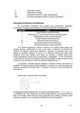 v                Tabulação vertical
  a                Sinal sonoro ("beep")
  N                Constante octal (N é o valor da constante)
  xN               Constante hexadecimal (N é o valor da constante)


Operadores Aritméticos e de Atribuição
     Os operadores aritméticos são usados para desenvolver operações
matemáticas. A seguir apresentamos a lista dos operadores aritméticos do C:
        Operador                              Ação
            +                   Soma (inteira e ponto flutuante)
            -        Subtração ou Troca de sinal (inteira e ponto flutuante)
            *               Multiplicação (inteira e ponto flutuante)
            /                  Divisão (inteira e ponto flutuante)
           %                     Resto de divisão (de inteiros)
           ++                Incremento (inteiro e ponto flutuante)
           --               Decremento (inteiro e ponto flutuante)
       O C possui operadores unários e binários. Os unários agem sobre uma
variável apenas, modificando ou não o seu valor, e retornam o valor final da
variável. Os binários usam duas variáveis e retornam um terceiro valor, sem
alterar as variáveis originais. A soma é um operador binário pois pega duas
variáveis, soma seus valores, sem alterar as variáveis, e retorna esta soma.
Outros operadores binários são os operadores - (subtração), *, / e %. O operador
- como troca de sinal é um operador unário que não altera a variável sobre a qual
é aplicado, pois ele retorna o valor da variável multiplicado por -1.
       O operador / (divisão) quando aplicado a variáveis inteiras, nos fornece o
resultado da divisão inteira; quando aplicado a variáveis em ponto flutuante nos
fornece o resultado da divisão "real". O operador % fornece o resto da divisão de
dois inteiros.


        Assim seja o seguinte trecho de código:
            int a = 17, b = 3;
           int x, y;
           float z = 17. , z1, z2;
           x = a / b;
           y = a % b;
           z1 = z / b;
           z2 = a/b;

ao final da execução destas linhas, os valores calculados seriam x = 5, y = 2, z1
= 5.666666 e z2 = 5.0 . Note que, na linha correspondente a z2, primeiramente é
feita uma divisão inteira (pois os dois operandos são inteiros). Somente após
efetuada a divisão é que o resultado é atribuído a uma variável float.




                                       23                                      - 23 -
 
