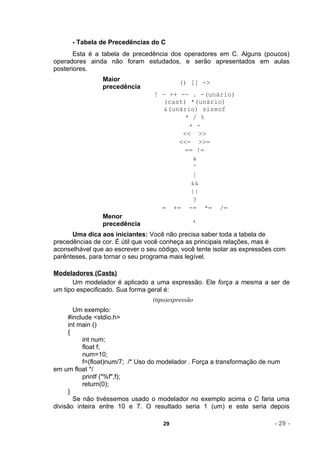 - Tabela de Precedências do C
       Esta é a tabela de precedência dos operadores em C. Alguns (poucos)
operadores ainda não foram estudados, e serão apresentados em aulas
posteriores.
                Maior                     () [] ->
                precedência
                                 ! ~ ++ -- . -(unário)
                                    (cast) *(unário)
                                    &(unário) sizeof
                                          * / %
                                           + -
                                         << >>
                                        <<= >>=
                                          == !=
                                            &
                                            ^
                                            |
                                            &&
                                            ||
                                            ?
                                   = += -= *= /=
                Menor                          ,
                precedência
      Uma dica aos iniciantes: Você não precisa saber toda a tabela de
precedências de cor. É útil que você conheça as principais relações, mas é
aconselhável que ao escrever o seu código, você tente isolar as expressões com
parênteses, para tornar o seu programa mais legível.

Modeladores (Casts)
      Um modelador é aplicado a uma expressão. Ele força a mesma a ser de
um tipo especificado. Sua forma geral é:
                                 (tipo)expressão
       Um exemplo:
     #include <stdio.h>
     int main ()
     {
          int num;
          float f;
          num=10;
          f=(float)num/7; /* Uso do modelador . Força a transformação de num
em um float */
          printf ("%f",f);
          return(0);
     }
       Se não tivéssemos usado o modelador no exemplo acima o C faria uma
divisão inteira entre 10 e 7. O resultado seria 1 (um) e este seria depois

                                    29                                    - 29 -
 