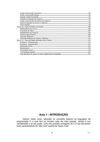 Lendo e Escrevendo Caracteres.................................................................................................................83
   Lendo e Escrevendo Strings......................................................................................................................84
   Entrada e Saída Formatada........................................................................................................................85
   Abrindo e Fechando um Arquivo..............................................................................................................89
   Lendo e Escrevendo Caracteres em Arquivos...........................................................................................91
   Outros Comandos de Acesso a Arquivos..................................................................................................94
   Fluxos Padrão............................................................................................................................................98
AULA 10 - Tipos de Dados Avançados..........................................................................................................100
   Modificadores de Acesso.........................................................................................................................100
   Conversão de Tipos.................................................................................................................................104
   Modificadores de Funções.......................................................................................................................105
   Ponteiros para Funções............................................................................................................................106
   Alocação Dinâmica..................................................................................................................................107
   Alocação Dinâmica de Vetores e Matrizes..............................................................................................112
AULA 11 - Tipos de Dados Definidos Pelo Usuário......................................................................................115
   Estruturas - Primeira parte.......................................................................................................................115
   Estruturas - Segunda parte.......................................................................................................................118
   Declaração Union....................................................................................................................................122
   Enumerações............................................................................................................................................124
   O Comando sizeof...................................................................................................................................124
   - O Comando typedef..............................................................................................................................125
   Uma aplicação de structs: as listas simplesmente encadeadas................................................................126




                                                Aula 1 - INTRODUÇÃO
       Vamos, neste curso, aprender os conceitos básicos da linguagem de
programação C a qual tem se tornado cada dia mais popular, devido à sua
versatilidade e ao seu poder. Uma das grandes vantagens do C é que ele possui
tanto características de "alto nível" quanto de "baixo nível".


                                                                          3                                                                           -3-
 