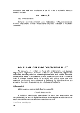 convertido para float mas continuaria a ser 1.0. Com o modelador temos o
resultado correto.
                              AUTO AVALIAÇÃO
      Veja como você está:
       Compile o exemplo acima sem usar o modelador, e verifique os resultados.
Compile-o novamente usando o modelador e compare a saída com os resultados
anteriores.




     Aula 4 - ESTRUTURAS DE CONTROLE DE FLUXO
       As estruturas de controle de fluxo são fundamentais para qualquer
linguagem de programação. Sem elas só haveria uma maneira do programa ser
executado: de cima para baixo comando por comando. Não haveria condições,
repetições ou saltos. A linguagem C possui diversos comandos de controle de
fluxo. É possível resolver todos os problemas sem utilizar todas elas, mas
devemos nos lembrar que a elegância e facilidade de entendimento de um
programa dependem do uso correto das estruturas no local certo.

O Comando if
      Já introduzimos o comando if. Sua forma geral é:
                             if (condição) declaração;
       A expressão, na condição, será avaliada. Se ela for zero, a declaração não
será executada. Se a condição for diferente de zero a declaração será executada.
Aqui reapresentamos o exemplo de um uso do comando if :
#include <stdio.h>

30
 
