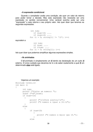 - A expressão condicional
      Quando o compilador avalia uma condição, ele quer um valor de retorno
para poder tomar a decisão. Mas esta expressão não necessita ser uma
expressão no sentido convencional. Uma variável sozinha pode ser uma
"expressão" e esta retorna o seu próprio valor. Isto quer dizer que teremos as
seguintes expressões:


                 int num;
                    if (num!=0) ....
                    if (num==0) ....
                for (i = 0; string[i] != '0'; i++)
equivalem a
                   int num;
                   if (num) ....
                   if (!num) ....
                for (i = 0; string[i]; i++)
Isto quer dizer que podemos simplificar algumas expressões simples.

      - ifs aninhados
      O if aninhado é simplesmente um if dentro da declaração de um outro if
externo. O único cuidado que devemos ter é o de saber exatamente a qual if um
determinado else está ligado.




     Vejamos um exemplo:
#include <stdio.h>
int main ()
{
      int num;
      printf ("Digite um numero: ");
      scanf ("%d",&num);
      if (num==10)
         {
              printf ("nnVoce acertou!n");
              printf ("O numero e igual a 10.n");
         }
      else
         {
              if (num>10)
                  {
                    printf ("O numero e maior que 10.");
                  }
              else

                                     33                                  - 33 -
 