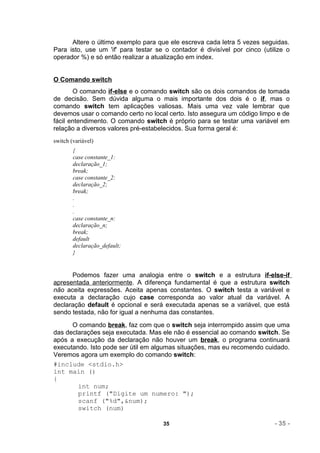 Altere o último exemplo para que ele escreva cada letra 5 vezes seguidas.
Para isto, use um 'if' para testar se o contador é divisível por cinco (utilize o
operador %) e só então realizar a atualização em index.


O Comando switch
       O comando if-else e o comando switch são os dois comandos de tomada
de decisão. Sem dúvida alguma o mais importante dos dois é o if, mas o
comando switch tem aplicações valiosas. Mais uma vez vale lembrar que
devemos usar o comando certo no local certo. Isto assegura um código limpo e de
fácil entendimento. O comando switch é próprio para se testar uma variável em
relação a diversos valores pré-estabelecidos. Sua forma geral é:
switch (variável)
        {
        case constante_1:
        declaração_1;
        break;
        case constante_2:
        declaração_2;
        break;
        .
        .
        .
        case constante_n:
        declaração_n;
        break;
        default
        declaração_default;
        }


      Podemos fazer uma analogia entre o switch e a estrutura if-else-if
apresentada anteriormente. A diferença fundamental é que a estrutura switch
não aceita expressões. Aceita apenas constantes. O switch testa a variável e
executa a declaração cujo case corresponda ao valor atual da variável. A
declaração default é opcional e será executada apenas se a variável, que está
sendo testada, não for igual a nenhuma das constantes.
      O comando break, faz com que o switch seja interrompido assim que uma
das declarações seja executada. Mas ele não é essencial ao comando switch. Se
após a execução da declaração não houver um break, o programa continuará
executando. Isto pode ser útil em algumas situações, mas eu recomendo cuidado.
Veremos agora um exemplo do comando switch:
#include <stdio.h>
int main ()
{
        int num;
        printf ("Digite um numero: ");
        scanf ("%d",&num);
        switch (num)

                                     35                                    - 35 -
 