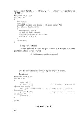 outro caracter digitado na seqüência, que é o caractere correspondente ao
<ENTER>.
#include <stdio.h>
int main ()
{
    int Count;
    char ch;
    printf(" Digite uma letra - <X para sair> ");
    for (Count=1;;Count++)
    {
      scanf("%c", &ch);
      if (ch == 'X') break;
      printf("nLetra: %c n",ch);
      scanf("%c", &ch);
    }
    return(0);
}

       - O loop sem conteúdo
       Loop sem conteúdo é aquele no qual se omite a declaração. Sua forma
geral é (atenção ao ponto e vírgula!):
                      for (inicialização;condição;incremento);




       Uma das aplicações desta estrutura é gerar tempos de espera.
     O programa
#include <stdio.h>
int main ()
{
      long int i;
      printf("a");                                /* Imprime o caracter de
alerta (um beep) */
      for (i=0; i<10000000; i++);                /* Espera 10.000.000 de
iteracoes */
      printf("a");                              /* Imprime outro caracter
de alerta */
      return(0);
}
faz isto.


                               AUTO AVALIAÇÃO

38
 