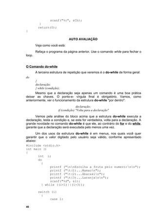 scanf("%c", &Ch);
           }
          return(0);
}

                                 AUTO AVALIAÇÃO
        Veja como você está:
        Refaça o programa da página anterior. Use o comando while para fechar o
loop.


O Comando do-while
        A terceira estrutura de repetição que veremos é o do-while de forma geral:
do
        {
        declaração;
        } while (condição);
       Mesmo que a declaração seja apenas um comando é uma boa prática
deixar as chaves. O ponto-e- vírgula final é obrigatório. Vamos, como
anteriormente, ver o funcionamento da estrutura do-while "por dentro":
                                       declaração;
                         if (condição) "Volta para a declaração"
      Vemos pela análise do bloco acima que a estrutura do-while executa a
declaração, testa a condição e, se esta for verdadeira, volta para a declaração. A
grande novidade no comando do-while é que ele, ao contrário do for e do while,
garante que a declaração será executada pelo menos uma vez.
       Um dos usos da extrutura do-while é em menus, nos quais você quer
garantir que o valor digitado pelo usuário seja válido, conforme apresentado
abaixo:
#include <stdio.h>
int main ()
{
         int i;
         do
           {
                printf ("nnEscolha a fruta pelo numero:nn");
                printf ("t(1)...Mamaon");
                printf ("t(2)...Abacaxin");
                printf ("t(3)...Laranjann");
                scanf("%d", &i);
           } while ((i<1)||(i>3));

          switch (i)
            {
                case 1:

40
 