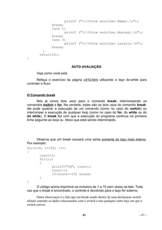 printf ("ttVoce escolheu Mamao.n");
                  break;
                  case 2:
                         printf ("ttVoce escolheu Abacaxi.n");
                  break;
                  case 3:
                         printf ("ttVoce escolheu Laranja.n");
                  break;
           }
         return(0);
}

                                AUTO AVALIAÇÃO
       Veja como você está.
       Refaça o exercício da página c410.html utilizando o laço do-while para
controlar o fluxo.


O Comando break
       Nós já vimos dois usos para o comando break: interrompendo os
comandos switch e for. Na verdade, estes são os dois usos do comando break:
ele pode quebrar a execução de um comando (como no caso do switch) ou
interromper a execução de qualquer loop (como no caso do for, do while ou do
do while). O break faz com que a execução do programa continue na primeira
linha seguinte ao loop ou bloco que está sendo interrompido.




      Observe que um break causará uma saída somente do laço mais interno.
Por exemplo:
for(t=0; t<100; ++t)
{
       count=1;
       for(;;)
       {
               printf("%d", count);
               count++;
               if(count==10) break;
       }
}
      O código acima imprimirá os números de 1 a 10 cem vezes na tela. Toda
vez que o break é encontrado, o controle é devolvido para o laço for externo.
        Outra observaçao é o fato que um break usado dentro de uma declaraçao switch
afetará somente os dados relacionados com o switch e nao qualquer outro laço em que o
switch estiver.


                                         41                                       - 41 -
 