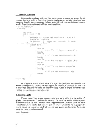 O Comando continue
       O comando continue pode ser visto como sendo o oposto do break. Ele só
funciona dentro de um loop. Quando o comando continue é encontrado, o loop pula para
a próxima iteração, sem o abandono do loop, ao contrário do que acontecia no comando
break. O programa abaixo exemplifica o uso do continue:
#include <stdio.h>
int main()
{
        int opcao;
        while (opcao != 5)
        {
                printf("nn Escolha uma opcao entre 1 e 5: ");
                scanf("%d", &opcao);
                if ((opcao > 5)||(opcao <1)) continue; /* Opcao
invalida: volta ao inicio do loop */
                switch (opcao)
                {
                        case 1:
                                printf("n --> Primeira opcao..");
                        break;
                        case 2:
                                printf("n --> Segunda opcao..");
                        break;
                        case 3:
                                printf("n --> Terceira opcao..");
                        break;
                        case 4:
                                printf("n --> Quarta opcao..");
                        break;
                        case 5:
                                printf("n --> Abandonando..");
                        break;
                }
       }
return(0);
}
       O programa acima ilustra uma aplicação simples para o continue. Ele
recebe uma opção do usuario. Se esta opção for inválida, o continue faz com que
o fluxo seja desviado de volta ao início do loop. Caso a opção escolhida seja
válida o programa segue normalmente.

O Comando goto
       Vamos mencionar o goto apenas para que você saiba que ele existe. O
goto é o último comando de controle de fluxo. Ele pertence a uma classe à parte:
a dos comandos de salto incondicional. O goto realiza um salto para um local
especificado. Este local é determinado por um rótulo. Um rótulo, na linguagem C,
é uma marca no programa. Você dá o nome que quiser a esta marca. Podemos
tentar escrever uma forma geral:
nome_do_rótulo:
      ....




42
 