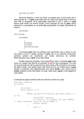 goto nome_do_rótulo;
       ....
       Devemos declarar o nome do rótulo na posição para a qual vamos dar o
salto seguido de :. O goto pode saltar para um rótulo que esteja mais à frente ou
para trás no programa. Uma observação importante é que o rótulo e o goto
devem estar dentro da mesma função. Como exemplo do uso do goto vamos
reescrever o equivalente ao comando for apresentado na seção equivalente ao
mesmo:
       inicialização;
início_do_loop:
       if (condição)
              {
              declaração;
              incremento;
              goto início_do_loop;
              }
      O comando goto deve ser utilizado com parcimônia, pois o abuso no seu
uso tende a tornar o código confuso. O goto não é um comando necessário,
podendo sempre ser substituído por outras estruturas de controle.
Recomendamos que o goto nunca seja usado.
       Existem algumas situações muito específicas onde o comando goto pode
tornar um código mais fácil de se entender se ele for bem empregado. Um caso
em que ele pode ser útil é quando temos vários loops e ifs aninhados e se queira,
por algum motivo, sair destes loops e ifs todos de uma vez. Neste caso um goto
resolve o problema mais elegantemente que vários breaks, sem contar que os
breaks exigiriam muito mais testes. Ou seja, neste caso o goto é mais elegante e
mais rápido.


O exemplo da página anterior pode ser reescrito usando-se o goto:
#include <stdio.h>
int main()
{
       int opcao;
       while (opcao != 5)
               {
               REFAZ: printf("nn Escolha uma opcao entre 1 e
5: ");
                        scanf("%d", &opcao);
                        if ((opcao > 5)||(opcao <1)) goto REFAZ;
/* Opcao invalida: volta ao rotulo REFAZ */
                        switch (opcao)
               {
                        case 1:

                                     43                                    - 43 -
 